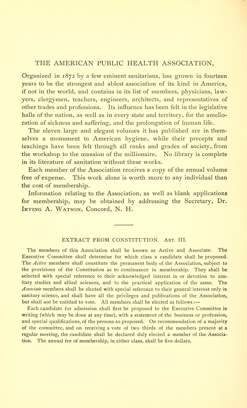 THE AMERICAN PUBLIC HEALTH ASSOCIATION, Organized in 1872 by a few eminent sanitarians, has grown in fourteen years to be the strongest and ablest association of its kind in America, if not in the world, and contains in its list of members, physicians, law- yers, clergymen, teachers, engineers, architects, and representatives of other trades and professions. Its influence has been felt in the legislative halls of the nation, as well as in every state and territory, for the amelio- ration of sickness and suffering, and the prolongation of human life. The eleven large and elegant volumes it has published are in them- selves a monument to American hygiene, while their precepts and teachings have been felt through all ranks and grades of society, from the workshop to the mansion of the millionaire. No library is complete in its literature of sanitation without these works. Each member of the Association receives a copy of the annual volume free of expense. This work alone is worth more to any individual than the cost of membership. Information relating to the Association, as well as blank applications for membership, may be obtained by addressing the Secretary, Dr. Irving A. Watson, Concord, N. H. EXTRACT FROM CONSTITUTION. Art. III. The members of this Association shall be known as Active and Associate. The Executive Committee shall determine for which class a candidate shall be proposed. The Active members shall constitute the permanent body of the Association, subject to the provisions of the Constitution as to continuance in membership. They shall be selected with special reference to their acknowledged interest in or devotion to san- itary studies and allied sciences, and to the practical application of the same. The Associate members shall be elected with special reference to their general interest only in sanitary science, and shall have all the privileges and publications of the Association, but shall not be entitled to vote. All members shall be elected as follows:— Each candidate for admission shall first be proposed to the Executive Committee in writing (which may be done at any time), with a statement of the business or profession, and special qualifications, of the persons so proposed. On recommendation of a majority of the committee, and on receiving a vote of two thirds of the members present at a regular meeting, the candidate shall be declared duly elected a member of the Associa- tion. The annual fee of membership, in either class, shall be five dollars.