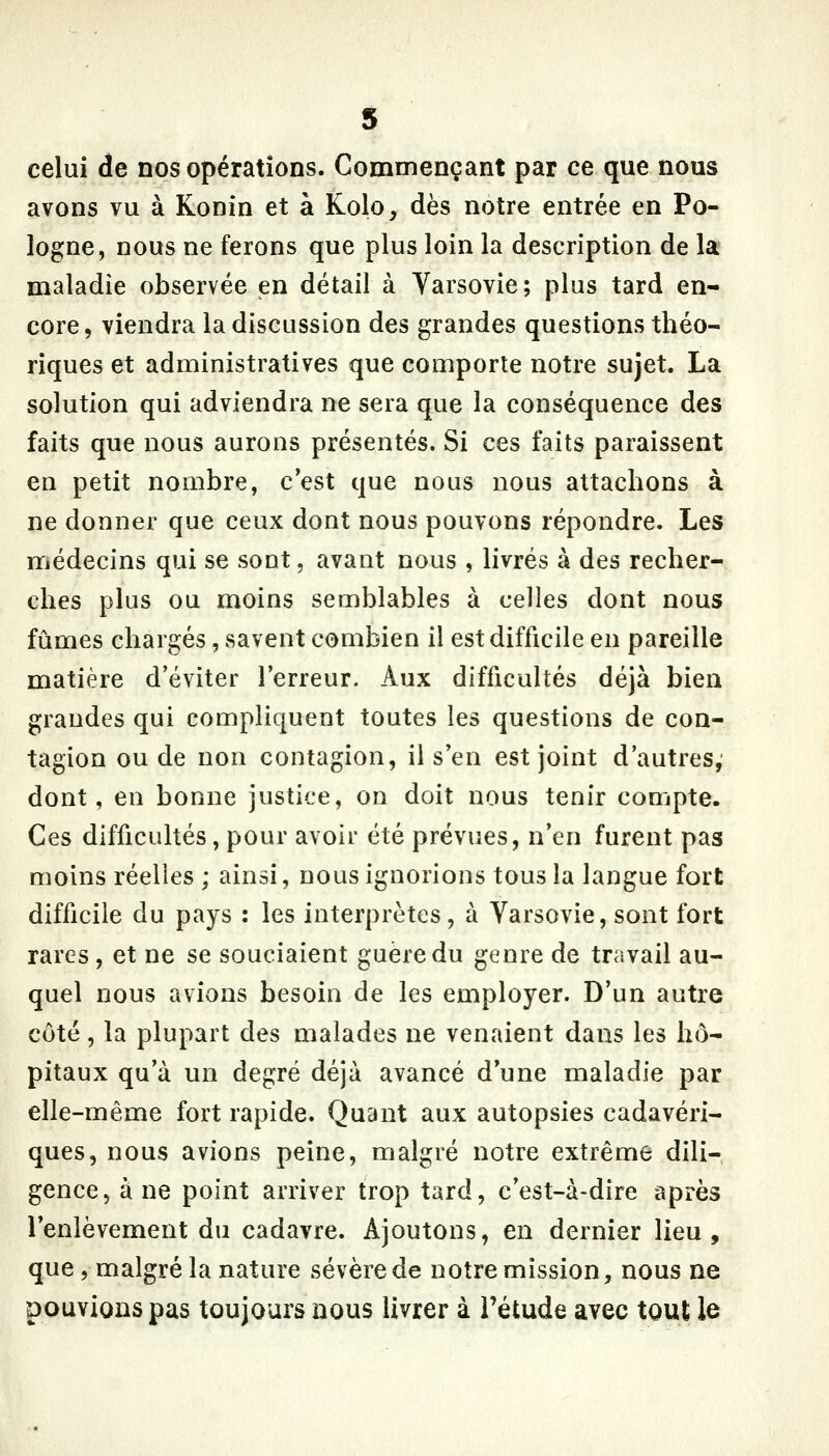 s celui de nos opérations. Commençant par ce que nous avons vu à Konin et à Kolo, dès notre entrée en Po- logne, nous ne ferons que plus loin la description de la maladie observée en détail à Varsovie; plus tard en- core, viendra la discussion des grandes questions théo- riques et administratives que comporte notre sujet. La solution qui adviendra ne sera que la conséquence des faits que nous aurons présentés. Si ces faits paraissent en petit nombre, c*est que nous nous attachons à ne donner que ceux dont nous pouvons répondre. Les médecins qui se sont, avant nous , livrés à des recher- ches plus ou moins semblables à celles dont nous fûmes chargés, savent combien il est difficile en pareille matière d'éviter Terreur. Aux difficultés déjà bien grandes qui compliquent toutes les questions de con- tagion ou de non contagion, il s'en est joint d'autres, dont, en bonne justice, on doit nous tenir compte. Ces difficultés, pour avoir été prévues, n'en furent pas moins réelles ; ainsi, nous ignorions tous la langue fort difficile du pays : les interprètes, à Varsovie, sont fort rares, et ne se souciaient guère du genre de travail au- quel nous avions besoin de les employer. D'un autre côté, la plupart des malades ne venaient dans les hô- pitaux qu'à un degré déjà avancé d'une maladie par elle-même fort rapide. Quant aux autopsies cadavéri- ques, nous avions peine, malgré notre extrême dili- gence, à ne point arriver trop tard, c'est-à-dire après l'enlèvement du cadavre. Ajoutons, en dernier lieu, que, malgré la nature sévère de notre mission, nous ne pouvions pas toujours nous livrer à l'étude avec tout le