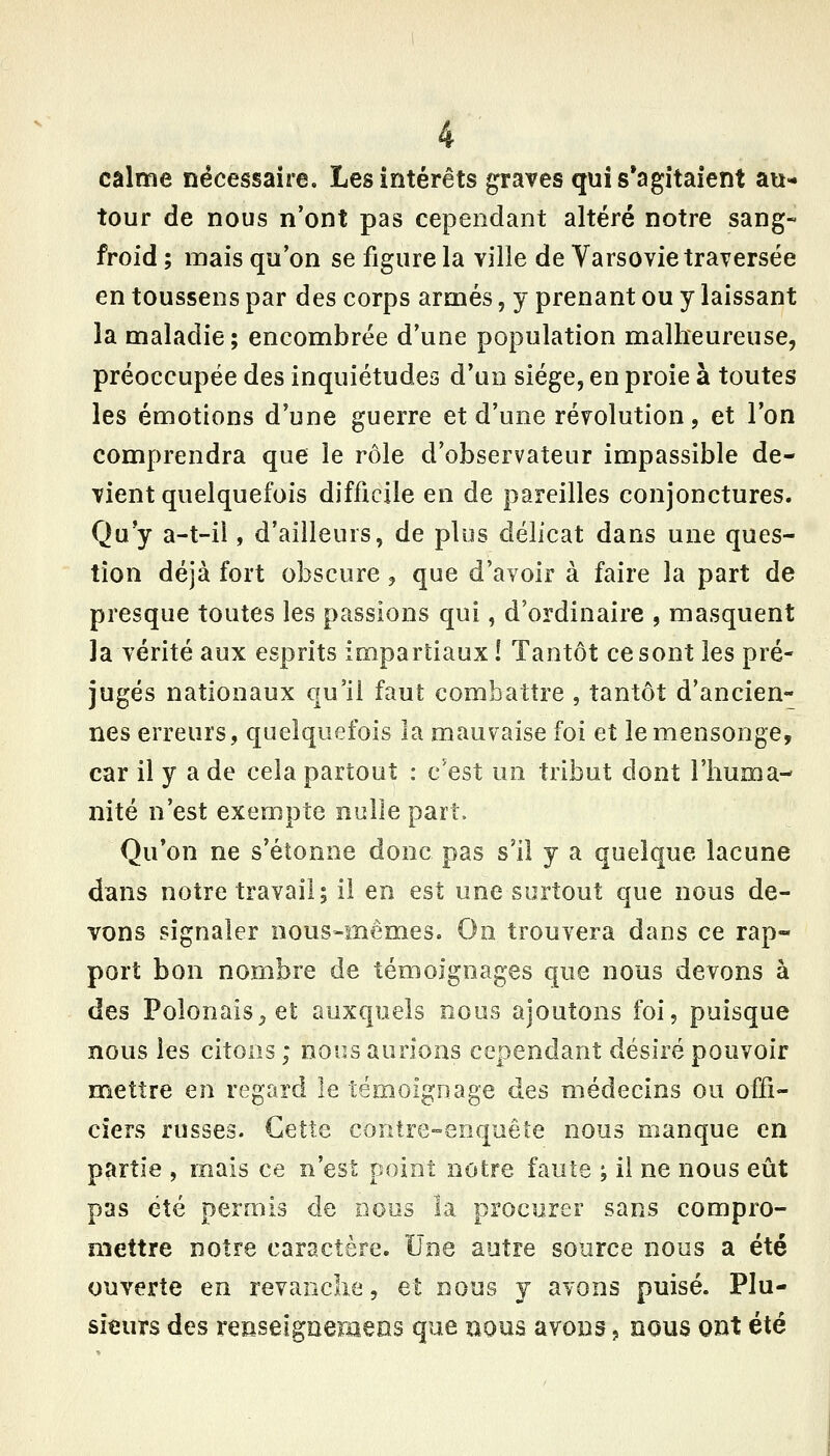 calme nécessaire. Les intérêts graves qui s'agitaient au- tour de nous n'ont pas cependant altéré notre sang- froid ; mais qu'on se figure la ville de Varsovie traversée en toussens par des corps armés, y prenant ou y laissant la maladie; encombrée d'une population malheureuse, préoccupée des inquiétudes d'un siège, en proie à toutes les émotions d'une guerre et d'une révolution, et l'on comprendra que le rôle d'observateur impassible de- vient quelquefois difficile en de pareilles conjonctures. Qu y a-t-ii, d'ailleurs, de plus délicat dans une ques- tion déjà fort obscure, que d'avoir à faire la part de presque toutes les passions qui, d'ordinaire , masquent la vérité aux esprits impartiaux ! Tantôt ce sont les pré- jugés nationaux qu'il faut combattre , tantôt d'ancien- nes erreurs, quelquefois la mauvaise foi et le mensonge, car il y a de cela partout : c'est un tribut dont l'huma- nité n'est exempte nulle part. Qu*on ne s'étonne donc pas s'il y a quelque lacune dans notre travail; il en est une surtout que nous de- vons signaler nous-mêmes. On trouvera dans ce rap- port bon nombre de témoignages que nous devons à des Polonais^ et auxquels nous ajoutons foi, puisque nous les citons; nous aurions cependant désiré pouvoir mettre en regard le témoignage des médecins ou offi- ciers russes. Cette contre-enquête nous manque en partie , mais ce n'est point notre faute ; il ne nous eût pas été permis de nous la procurer sans compro- mettre notre caractère. Une autre source nous a été ouverte en revanche, et nous y avons puisé. Plu- sieurs des renseignemeos que nous avons, nous ont été