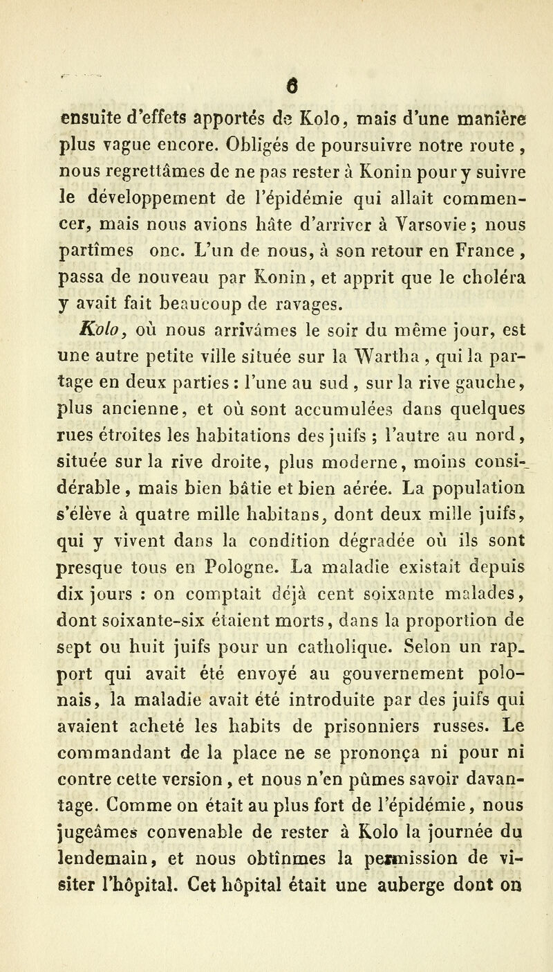 ensuite d'effets apportés de Koîo, mais d'une manière plus vague encore. Obligés de poursuivre notre route, nous regrettâmes de ne pas rester à Konin pour y suivre le développement de l'épidémie qui allait commen- cer, mais nous avions hâte d'arriver à Varsovie ; nous partîmes onc. L'un de nous, à son retour en France , passa de nouveau par Ronin, et apprit que le choléra y avait fait beaucoup de ravages. Koloy où nous arrivâmes le soir du même jour, est une autre petite ville située sur la Wartha , qui la par- tage en deux parties : l'une au sud , sur la rive gauche, plus ancienne, et où sont accumulées dans quelques rues étroites les habitations des juifs ; l'autre au nord, située sur la rive droite, plus moderne, moins consi-_ dérable, mais bien bâtie et bien aérée. La population s'élève à quatre mille habitans, dont deux mille juifs, qui y vivent dans la condition dégradée où ils sont presque tous en Pologne. La maladie existait depuis dix jours : on comptait déjà cent soixante malades, dont soixante-six étaient morts, dans la proportion de sept ou huit juifs pour un catholique. Selon un rap- port qui avait été envoyé au gouvernement polo- nais, la maladie avait été introduite par des juifs qui avaient acheté les habits de prisonniers russes. Le commandant de la place ne se prononça ni pour ni contre cette version , et nous n'en pûmes savoir davan- tage. Comme on était au plus fort de l'épidémie, nous jugeâmes convenable de rester à Kolo la journée du lendemain, et nous obtînmes la peimission de vi- siter l'hôpitaL Cet hôpital était une auberge dont on