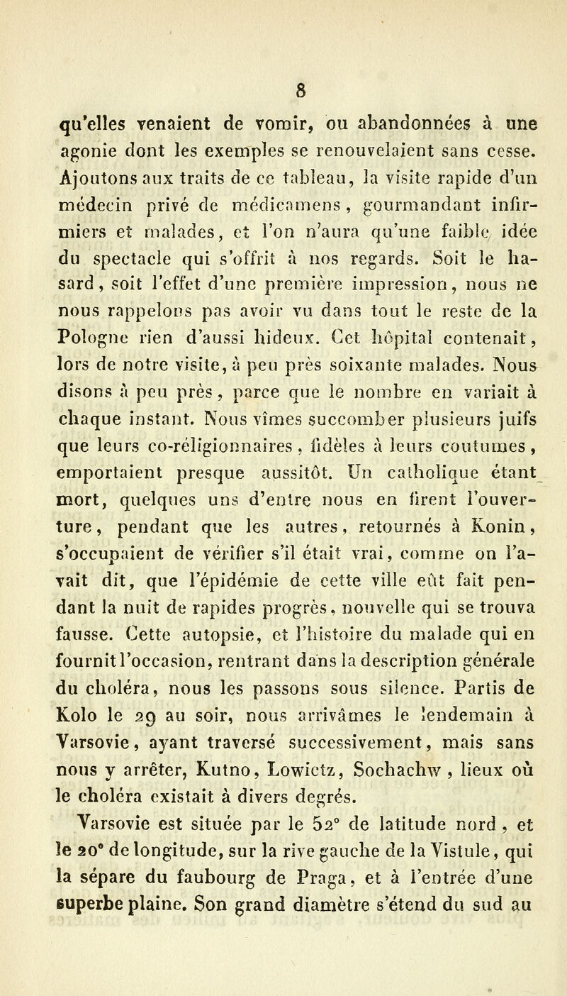 qu'elles venaient de vomir, ou abandonnées à une agonie dont les exemples se renouvelaient sans cesse. Ajoutons aux traits de ce tableau, la visite rapide d'un médecin privé de médicamens , gourmandant infir- miers et malades, et l'on n'aura qu'une faible idée du spectacle qui s'offrit à nos regards. Soit le ha- sard, soit l'effet d'une première impression, nous ne nous rappelons pas avoir vu dans tout le reste de la Pologne rien d'aussi hideux. Cet hôpital contenait, lors de notre visite, à peu près soixante malades. Nous disons à peu près, parce que le nombre en variait à chaque instant. Nous vîmes succomber plusieurs juifs que leurs co-réligionnaires, fidèles ta leurs coutumes, emportaient presque aussitôt. Un catholique étant mort, quelques uns d'entre nous en firent l'ouver- ture , pendant que les autres, retournés à Konin, s'occupaient de vérifier s'il était vrai, comme on l'a- vait dit, que l'épidémie de cette ville eût fait pen- dant la nuit de rapides progrès, nouvelle qui se trouva fausse. Cette autopsie, et l'histoire du malade qui en fournitl'occasion, rentrant dans la description générale du choléra, nous les passons sous silence. Partis de Kolo le 29 au soir, nous arrivâmes le lendemain à Varsovie, ayant traversé successivement, mais sans nous y arrêter, Kutno, Lowietz, Sochachw , lieux où le choléra existait à divers degrés. Varsovie est située par le 5^° de latitude nord , et îe 20** de longitude, sur la rive gauche de la Yistule, qui la sépare du faubourg de Praga, et à l'entrée d'une superbe plaine. Son grand diamètre s'étend du sud au