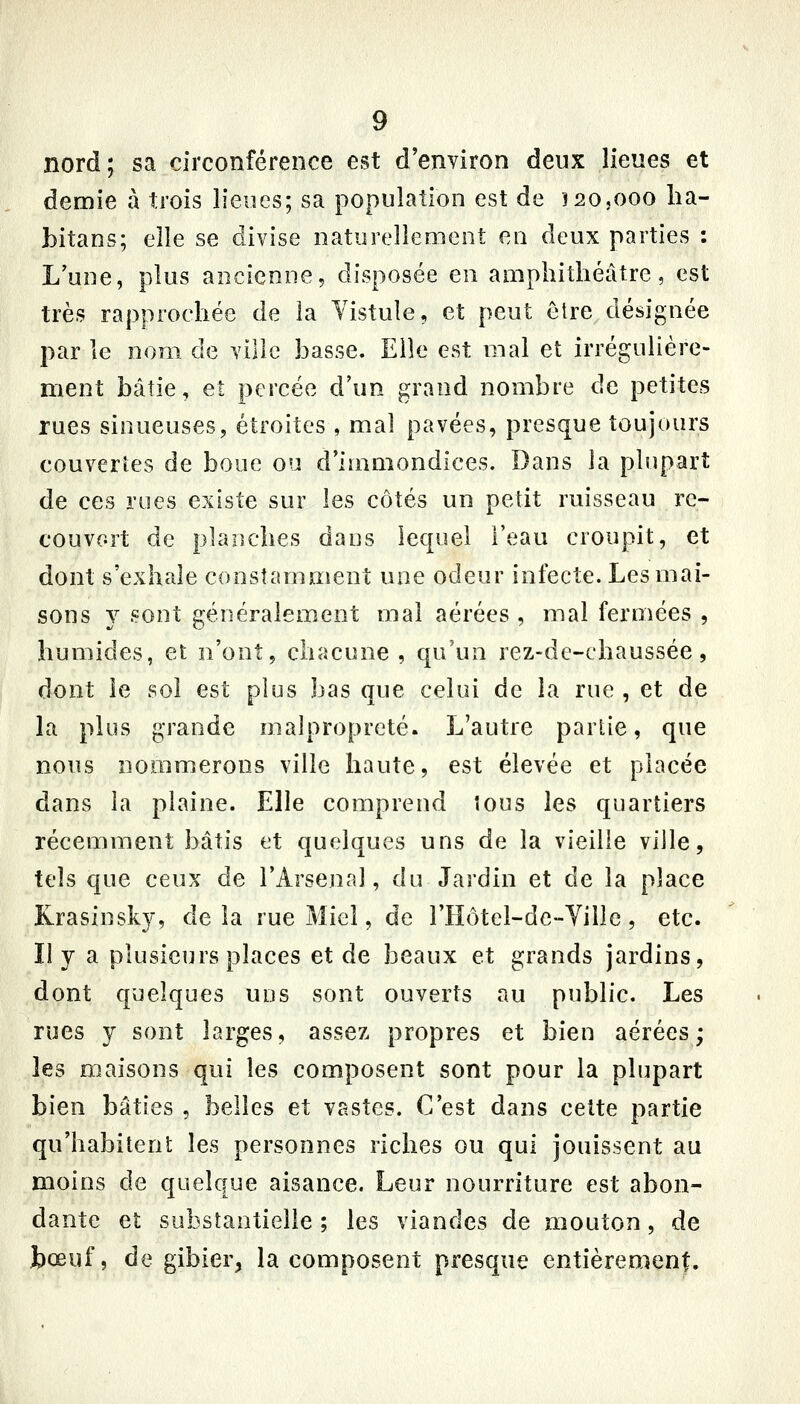 nord; sa circonférence est d'environ deux lieues et demie à trois lieues; sa population est de 12O5OOO lia- bitans; elle se divise naturellement en deux parties : Lune, plus ancienne, disposée en amphithéâtre, est très rapprochée de la Yistule, et peut être désignée par le nom de ville basse. Elle est mal et irrégulière- ment bâtie, et percée d'un grand nombre de petites rues sinueuses, étroites , mal pavées, presque toujours couvertes de boue ou d'immondices. Dans la plupart de ces rues existe sur les côtés un petit ruisseau re- couvort de planches dans lequel l'eau croupit, et dont s'exhale constamment une odeur infecte. Les mai- sons y sont généralement mal aérées , mal fermées , humides, et n'ont, chacune, qu'un rez-de-chaussée, dont le sol est plus bas que celui de la rue , et de la plus grande malpropreté. L'autre parlie, que nous nommerons ville haute, est élevée et placée dans la plaine. Elle comprend tous les quartiers récemment bâtis et quelques uns de la vieille ville, tels que ceux de l'Arsenal, du Jardin et de la place Krasinsky, de la rue Miel, de l'Hôtel-de-YiHe , etc. Il y a plusieurs places et de beaux et grands jardins, dont quelques uns sont ouverts au public. Les rues y sont larges, assez propres et bien aérées; les maisons qui les composent sont pour la plupart bien bâties , belles et vastes. C'est dans cette partie qu'habitent les personnes riches ou qui jouissent au moins de quelque aisance. Leur nourriture est abon- dante et substantielle ; les viandes de mouton, de bœuf, de gibier, la composent presque entièrement.