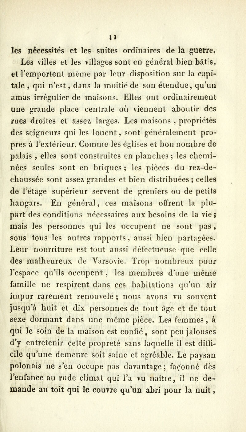 les nécessités et les suites ordinaires de la guerre. Les villes et les villages sont en général bien bâtis, et l'emportent même par leur disposition sur la capi- tale 5 qui n'est, dans la moitié de son étendue, qu'un amas irrégulier de maisons. Elles ont ordinairement une grande place centrale où viennent aboutir des rues droites et assez larges. Les maisons , propriétés des seigneurs qui les louent, sont généralement pro- pres à l'extérieur. Comme les églises et bon nombre de palais , elles sont construites en planches ; les chemi- nées seules sont en briques ; les pièces du rez-de- chaussée sont assez grandes et bien distribuées ; celles de l'étage supérieur servent de greniers ou de petits hangars. En général, ces maisons offrent la plu- part des conditions nécessaires aux besoins de la vie; mais les personnes qui les occupent ne sont pas , sous tous les autres rapports, aussi bien partagées. Leur nourriture est tout aussi défectueuse que celle des malheureux de Varsovie. Trop nombreux pour l'espace qu'ils occupent , les membres d'une même famille ne respirent dans ces habitations qu'un air impur rarement renouvelé ; nous avons vu souvent jusqu'à huit et dix personnes de tout âge et de tout sexe dormant dans une même pièce. Les femmes, à qui le soin de la maison est confié, sont peu jalouses d y entretenir cette propreté sans laquelle il est diffi- cile qu'une demeure soit saine et agréable. Le paysan polonais ne s'en occupe pas davantage; façonné dès l'enfance au rude climat qui l'a vu naître, il ne de- mande au toit qui le couvre qu'un abri pour la nuit,