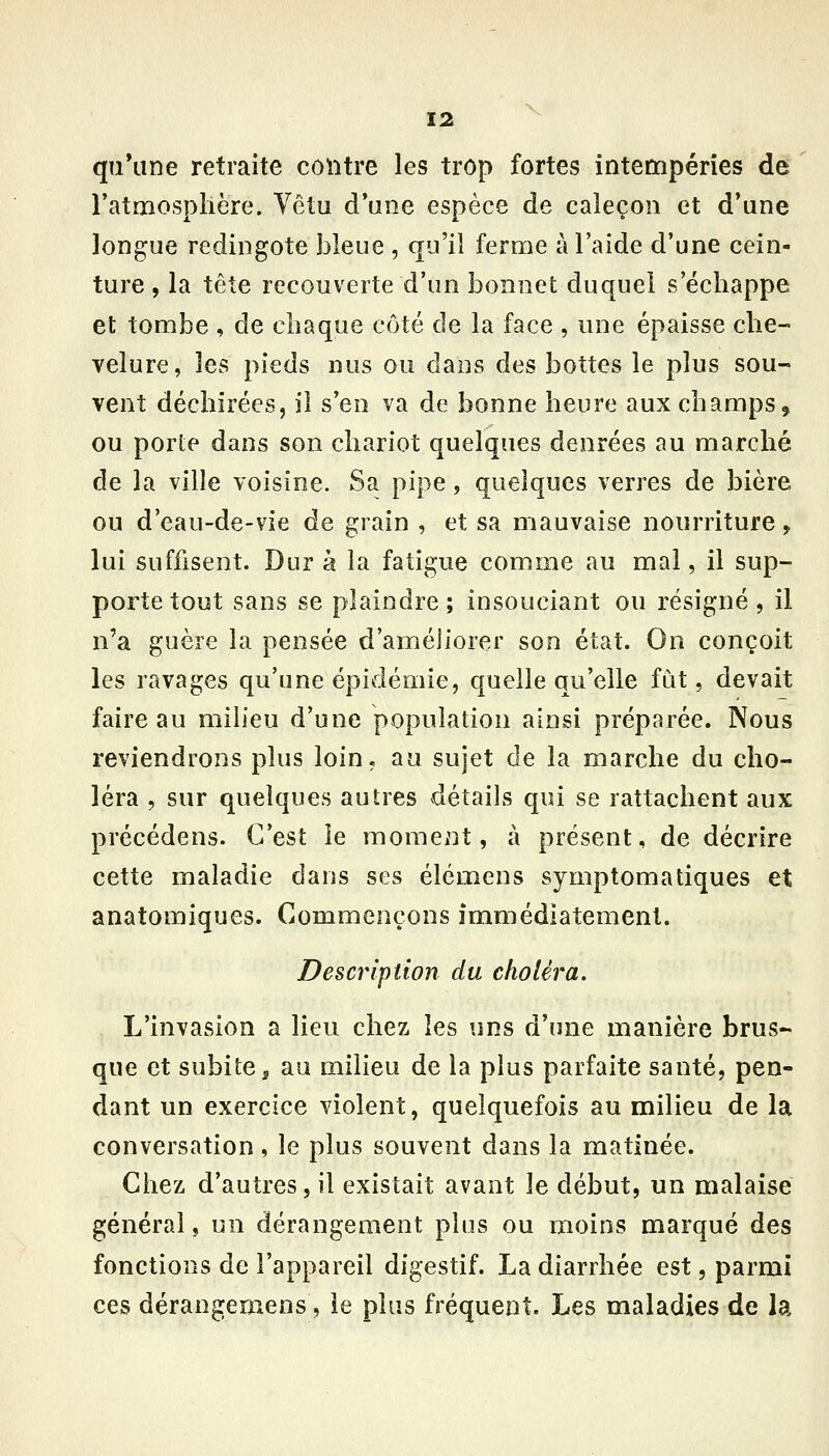 qu*iine retraite contre les trop fortes intempéries de ratmosplière. Vêtu d*une espèce de caleçon et d*une longue redingote bleue , qu'il ferme à l'aide d'une cein- ture , la tête recouverte d'un bonnet duquel s'échappe et tombe , de chaque côté de la face , une épaisse che- velure, les pieds nus ou dans des bottes le plus sou- vent déchirées, il s'en va de bonne heure aux champs, ou porte dans son chariot quelques denrées au marché de la ville voisine. Sa pipe, quelques verres de bière ou d'eau-de-vie de grain , et sa mauvaise nourriture, lui suffisent. Dur à la fatigue comme au mal, il sup- porte tout sans se plaindre; insouciant ou résigné, il n'a guère la pensée d'améJiorer son état. On conçoit les ravages qu'une épidémie, quelle qu'elle fut, devait faire au milieu d'une population ainsi préparée. Nous reviendrons plus loin, au sujet de la marche du cho- léra , sur quelques autres vdétails qui se rattachent aux précédens. C'est le moment, à présent, de décrire cette maladie dans ses élémens symptomatiques et anatomiques. Commençons immédiatement. Description du choléra. L'invasion a lieu chez les uns d'une manière brus- que et subite 5 au milieu de la plus parfaite santé, pen- dant un exercice violent, quelquefois au milieu de la conversation, le plus souvent dans la matinée. Chez d'autres, il existait avant le début, un malaise général, un dérangement plus ou moins marqué des fonctions de l'appareil digestif. La diarrhée est, parmi ces dérangemens, le plus fréquent. Les maladies de la
