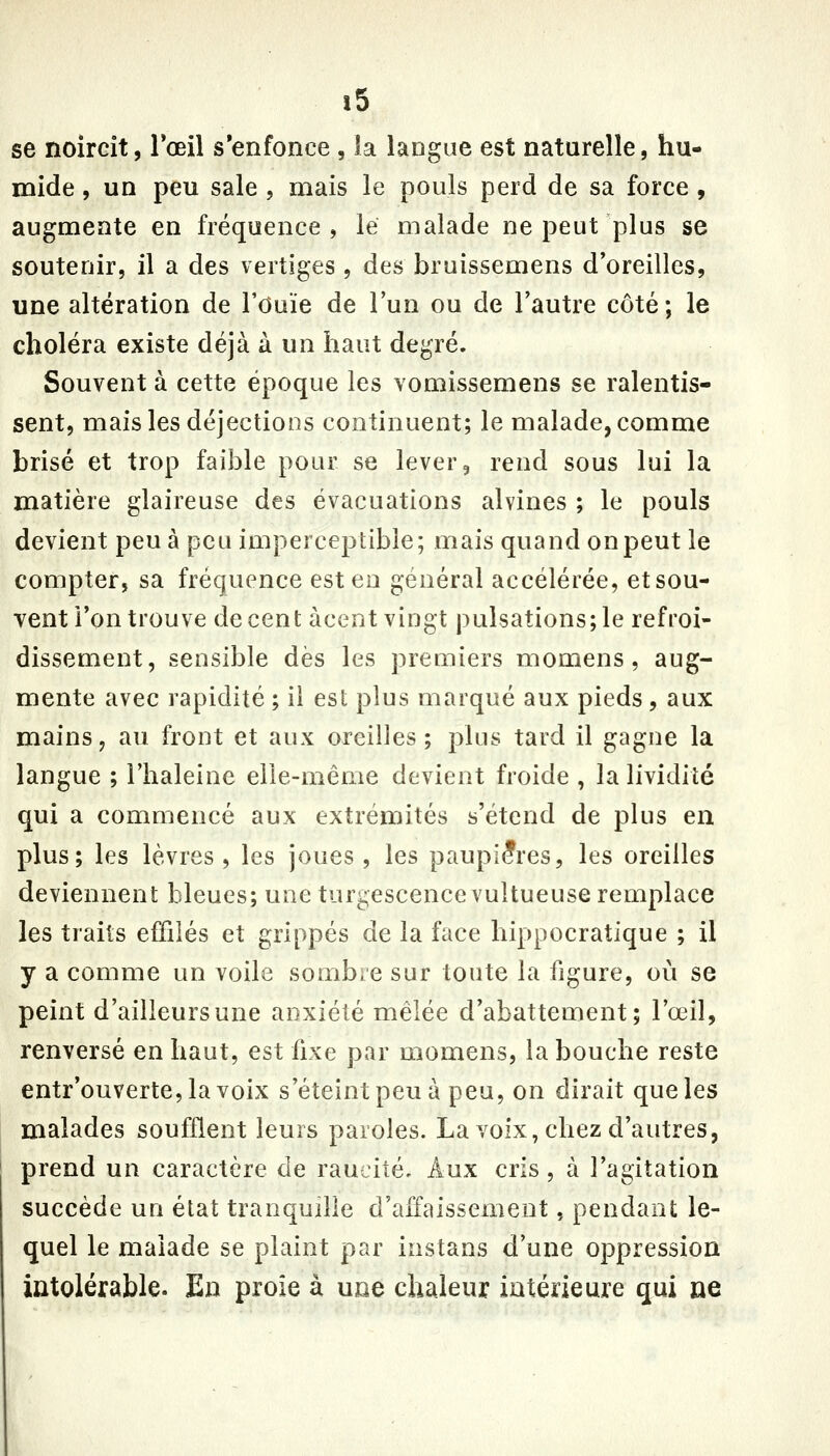 se noircit, l'œil s'enfonce , la langue est naturelle, hu- mide , un peu sale , mais le pouls perd de sa force , augmente en fréquence, le malade ne peut plus se soutenir, il a des vertiges , des bruissemens d'oreilles, une altération de l'Ouïe de l'un ou de l'autre côté; le choléra existe déjà à un haut degré. Souvent à cette époque les vomissemens se ralentis- sent, mais les déjections continuent; le malade, comme brisé et trop faible pour se lever, rend sous lui la matière glaireuse des évacuations alvines ; le pouls devient peu à peu imperceptible; mais quand on peut le compter, sa fréquence est en général accélérée, et sou- vent l'on trouve décent àcent vingt pulsations;le refroi- dissement, sensible dès les premiers momens, aug- mente avec rapidité ; ii est plus marqué aux pieds, aux mains, au front et aux oreilles; plus tard il gagne la langue ; l'haleine elle-même devient froide , la lividité qui a commencé aux extrémités s'étend de plus en plus; les lèvres , les joues , les paupières, les oreilles deviennent bleues; une turgescence vultueuse remplace les traits effilés et grippés de la face hippocratique ; il y a comme un voile sombre sur toute la figure, où se peint d'ailleurs une anxiété mêlée d'abattement; l'œil, renversé en haut, est fixe par momens, la bouche reste entr'ouverte,lavoix s'éteint peu à peu, on dirait que les malades soufflent leurs paroles. La voix, chez d'autres, prend un caractère de raucité. Aux cris, à l'agitation succède un état tranquille d'affaissement, pendant le- quel le malade se plaint par instans d'une oppression intolérable. En proie à une chaleur intérieure qui ne