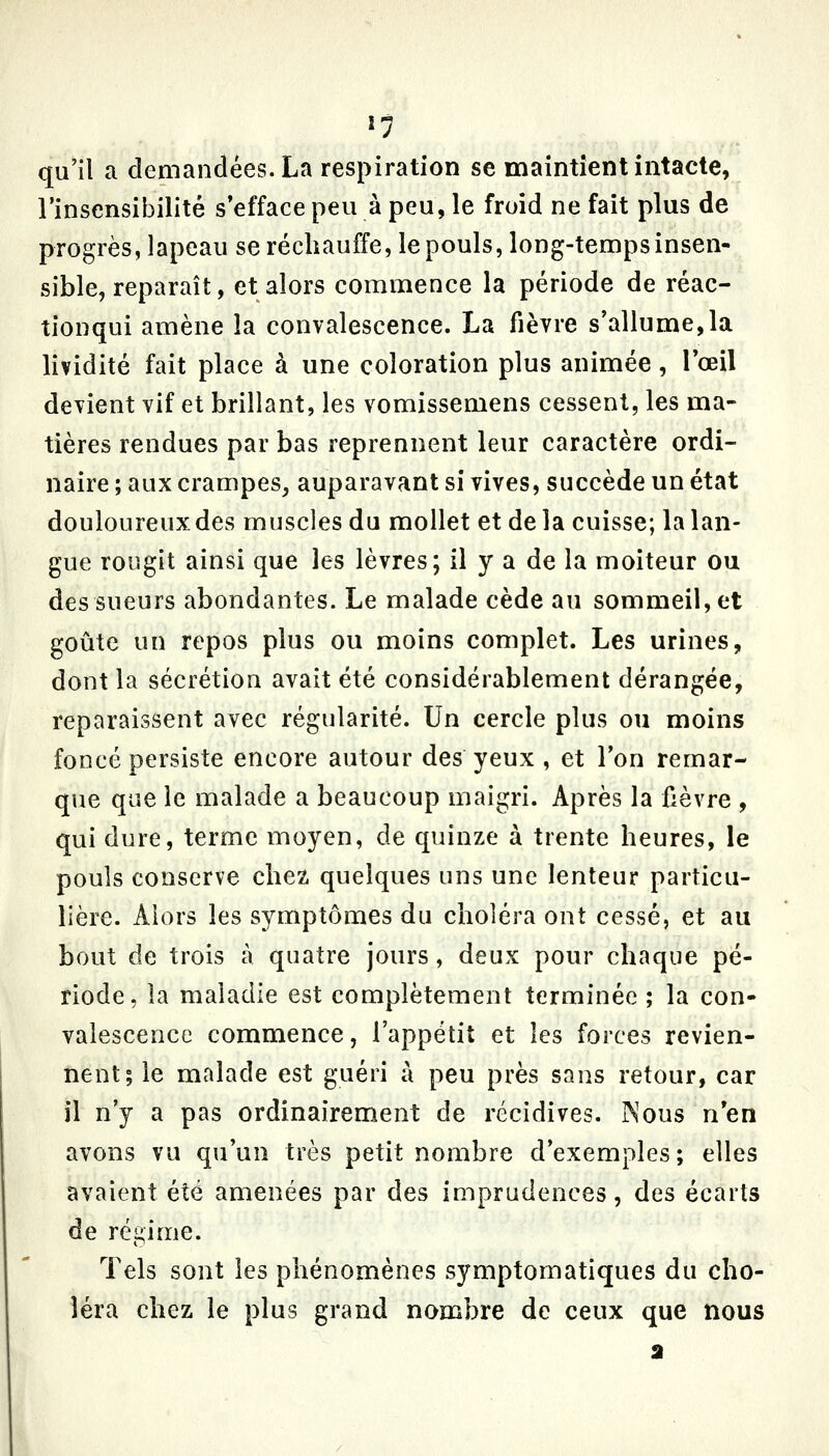 *5 qu'il a demandées. La respiration se maintient intacte, l'insensibilité s*efface peu à peu, le froid ne fait plus de progrès, lapeau se réchauffe, le pouls, long-temps insen- sible, reparaît, et alors commence la période de réac- tionqui amène la convalescence. La fièvre s'allume,la lividité fait place à une coloration plus animée, l'œil devient vif et brillant, les vomissemens cessent, les ma- tières rendues par bas reprennent leur caractère ordi- naire ; aux crampes^ auparavant si vives, succède un état douloureux des muscles du mollet et delà cuisse; la lan- gue rougit ainsi que les lèvres; il y a de la moiteur ou des sueurs abondantes. Le malade cède au sommeil, et goûte un repos plus ou moins complet. Les urines, dont la sécrétion avait été considérablement dérangée, reparaissent avec régularité. Un cercle plus ou moins foncé persiste encore autour des yeux , et l'on remar- que que le malade a beaucoup maigri. Après la fièvre , qui dure, terme moyen, de quinze à trente heures, le pouls conserve chez quelques uns une lenteur particu- lière. Alors les symptômes du choléra ont cessé, et au bout de trois à quatre jours, deux pour chaque pé- riode, la maladie est complètement terminée ; la con- valescence commence, l'appétit et les forces revien- nent; le malade est guéri à peu près sans retour, car il n'y a pas ordinairement de récidives. Nous n'en avons vu qu'un très petit nombre d'exemples; elles avaient été amenées par des imprudences, des écarts de régime. Tels sont les phénomènes symptomatiques du cho- léra chez le plus grand nombre de ceux que nous a