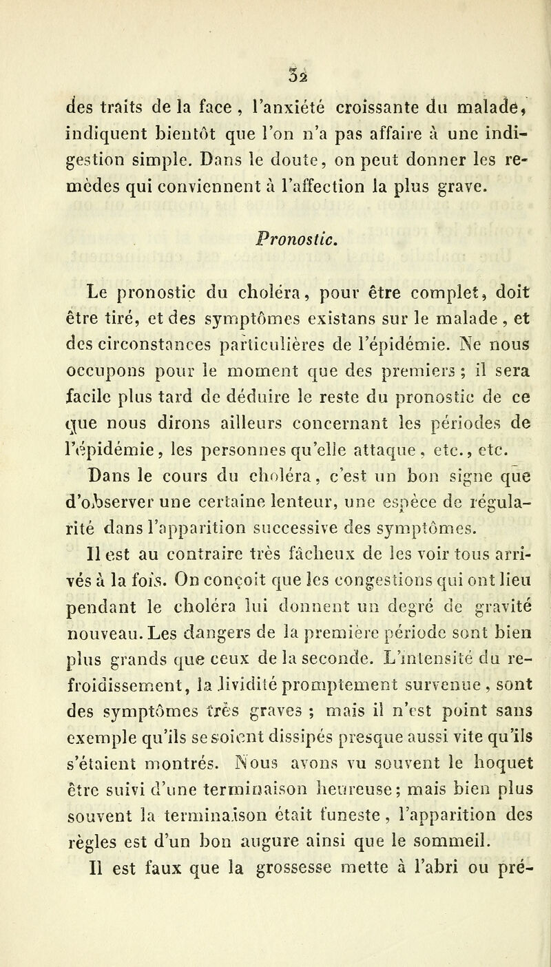 des traits delà face, l'anxiété croissante du malade^ indiquent bientôt que l'on n'a pas affaire à une indi- gestion simple. Dans le doute, on peut donner les re- mèdes qui conYiennent à l'affection la plus grave. Pronostic, Le pronostic du choléra, pour être complet, doit être tiré, et à^?, symptômes existans sur le malade , et des circonstances particulières de l'épidémie. Ne nous occupons pour le moment que des premiers ; il sera facile plus tard de déduire le reste du pronostic de ce que nous dirons ailleurs concernant les périodes de répidémie, les personnes qu'elle attaque, etc., etc. Dans le cours du choléra, c'est un bon signe que d'Oibserver une certaine lenteur, une espèce de régula- rité dans l'apparition successive des symptômes. Il est au contraire très fâcheux de les voir tous arri- vés à la foKS. On conçoit que les congestions qui ont lieu pendant le choléra lui donnent un degré de gravité nouveau. Les dangers de la première période sont bien plus grands que ceux de la seconde. L'intensité du re- froidissement, la lividité promptement survenue, sont des symptômes très graves ; mais il n'est point sans exemple qu'ils se soient dissipés presque aussi vite qu'ils s'étaient montrés. Nous avons vu souvent le hoquet être suivi d'une terminaison heureuse; mais hie,ïï plus souvent la termina.ison était funeste, l'apparition des règles est d'un bon augure ainsi que le sommeil. Il est faux que la grossesse mette à l'abri ou pré-