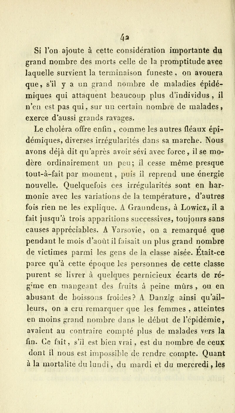 4a Si Ton ajoute à cette considération importante du grand nombre des morts celle de la promptitude avec laquelle survient la terminaison funeste , on avouera que, s*il y a un grand nombre de maladies épidé- miques qui attaquent beaucoup plus d'individus, il n'en est pas qui, sur un certain nombre de malades, exerce d'aussi grands ravages. Le choléra offre enfin, comme les autres fléaux épi- démiques, diverses irrégularités dans sa marche. Nous avons déjà dit qu'après avoir sévi avec force, il se mo- dère ordinairement un peu; il cesse même presque tout-à-fait par momenî:, puis il reprend une énergie nouvelle. Quelquefois ces irrégularités sont en har- monie avec les variations de la température, d'autres fois rien ne les explique. A Graundens, à Lowicz, il a fait jusqu'à trois apparitions successives, toujours sans causes appréciables. A Varsovie, on a remarqué que pendant le mois d'août il faisait un plus grand nombre de victimes parmi les gens de la classe aisée. Etait-ce parce qu'à cette époque les personnes de cette classe purent se livrer à quelques pernicieux écarts de ré- g'me en mangeant des fruits à peine mûrs , ou en abusant de boissons froides? A Danzig ainsi qu'ail- leurs, on a cru remarquer que les femmes , atteintes en moins grand nombre dans le début de l'épidémie, avaient au contraire compté plus de malades vers la fin. Ce fait, s'il est bien vrai, est du nombre de ceux dont il nous est impossible de rendre compte. Quant à la mortalité du lundi, du mardi et du mercredi, les