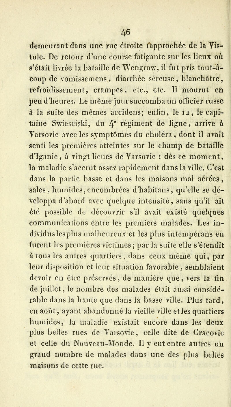 demeurant dans une rue étroite rapprochée de la Vis- tule. De retour d'une course fatigante sur les lieux où : s'était livrée la bataille de Wengrow, il fut pris tout-à- coup de vomissemens , diarrhée séreuse , blanchâtre, refroidissement, crampes, etc., etc. Il mourut en peu d'heures. Le même jour succomba un officier russe à la suite des mêmes accidcns; enfin, le 12, le capi- taine Swiesciski, du 4' régiment de ligne, arnVe à Varsovie avec les symptômes du choléra, dont il avait senti les premières atteintes sur le champ de bataille d'Iganie, à vingt lieues de Varsovie : dès ce moment, la maladie s'accrut assez rapidement dans la ville. C'est dans la partie basse et dans les maisons mal aérées, sales , humides, encombrées d'habitans, qu'elle se dé- veloppa d'abord avec quelque intensité, sans qu'il ait été possible de découvrir s'il avait existé quelques communications entre les premiers malades. Les in- dividus les plus malheureux et les plus intempérans en furent les premières victimes; par la suite elle s'étendit à tous les autres quartiers, dans ceux même qui, par leur disposition et leur situation favorable, semblaient devoir en être préservés, de manière que, vers la fin de juillet, le nombre des malades était aussi considé- rable dans la haute que dans la basse ville. Plus tard, en août, ayant abandonné la vieille ville et les quartiers humides, la maladie existait encore dans les deux plus belles rues de Varsovie, celle dite de Gracovie et celle du Nouveau-Monde. Il y eut entre autres un grand nombre de malades dans une des plus belles maisons de cette rue.