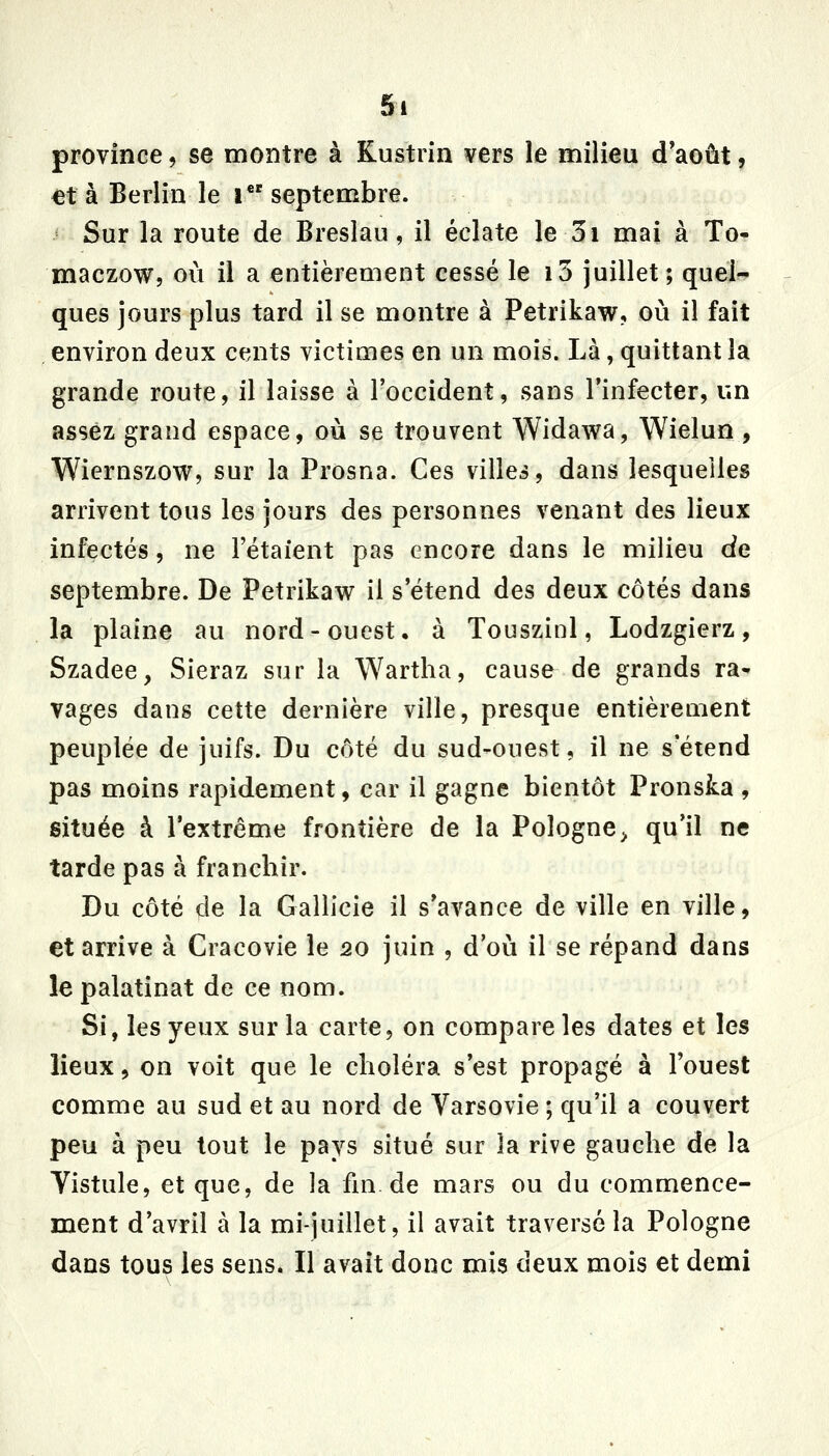 province, se montre à Kustrin vers le milieu d'août, et à Berlin le i septembre. Sur la route de Breslau, il éclate le 3i mai à To- maczow, où il a entièrement cessé le i3 juillet ; quei^ ques jours plus tard il se montre à Petrikaw, où il fait environ deux cents victimes en un mois. Là, quittant la grande route, il laisse à l'occident, sans l'infecter, un assez grand espace, où se trouvent Widawa, Wielun , Wiernszow, sur la Prosna. Ces villes, dans lesquelles arrivent tous les jours des personnes venant des lieux infectés, ne l'étaient pas encore dans le milieu de septembre. De Petrikaw il s'étend des deux côtés dans la plaine au nord-ouest, à Touszinl, Lodzgierz, Szadee, Sieraz sur la Wartha, cause de grands ra- vages dans cette dernière ville, presque entièrement peuplée de juifs. Du côté du sud-ouest, il ne s'étend pas moins rapidement, car il gagne bientôt Pronska , située à l'extrême frontière de la Pologne^ qu'il ne tarde pas à franchir. Du côté de la Gallicie il s'avance de ville en ville, et arrive à Cracovie le 20 juin , d'où il se répand dans le palatinat de ce nom. Si, les yeux sur la carte, on compare les dates et les lieux, on voit que le choléra s'est propagé à l'ouest comme au sud et au nord de Varsovie ; qu'il a couvert peu à peu tout le pays situé sur la rive gauche de la Yistule, et que, de la fm de mars ou du commence- ment d'avril à la mi-juillet, il avait traversé la Pologne dans tous les sens. Il avait donc mis deux mois et demi