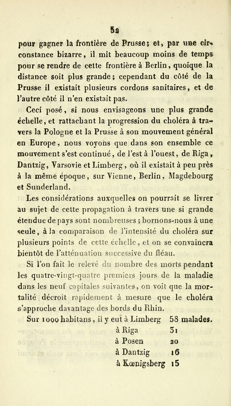 Sa pour gagner h frontière de Prusseî et, par UEe elr^» constance bizarre, il mît beaucoup moins de temps pour se rendre de celte frontière à Berlin, quoique la distance soit plus grande; cependant du côté de la Prusse il existait plusieurs cordons sanitaires, et de Tautre côté il n'en existait pas. Ceci posé, si nous envisageons une plus grande échelle, et rattachant la progression du choléra à tra- vers la Pologne et la Prusse à son mouvement général en Europe, nous voyons que dans son ensemble ce mouvement s'est continué, de l'est à Touest, de Riga, Dantzig, Varsovie et Limberg, où il existait à peu près à la même époque, sur Vienne, Berlin, Magdebourg et Sunderland. Les considérations auxquelles on pourrait se livrer au sujet de cette propagation à travers une si grande étendue de pays sont nombreuses ; bornons-nous à une «îeule, à la comparaison de l'intensité du choléra sur plusieurs points de cette échelle, et on se convaincra bientôt de l'atténuation successive du fléau. Si l'on fait le relevé du nombre des morts pendant les quatre-vingt-quatre premiers jours de la maladie dans les neuf capitales suivantes, on voit que la mor- talité décroît rapidement à mesure que le choléra s'approche davantage des bords du Rhin. Sur 1000 habitans, ii y eut à Limberg 58 malades. à Riga 3i à Posen 20 à Dantzig 16 àKœnigsberg i5