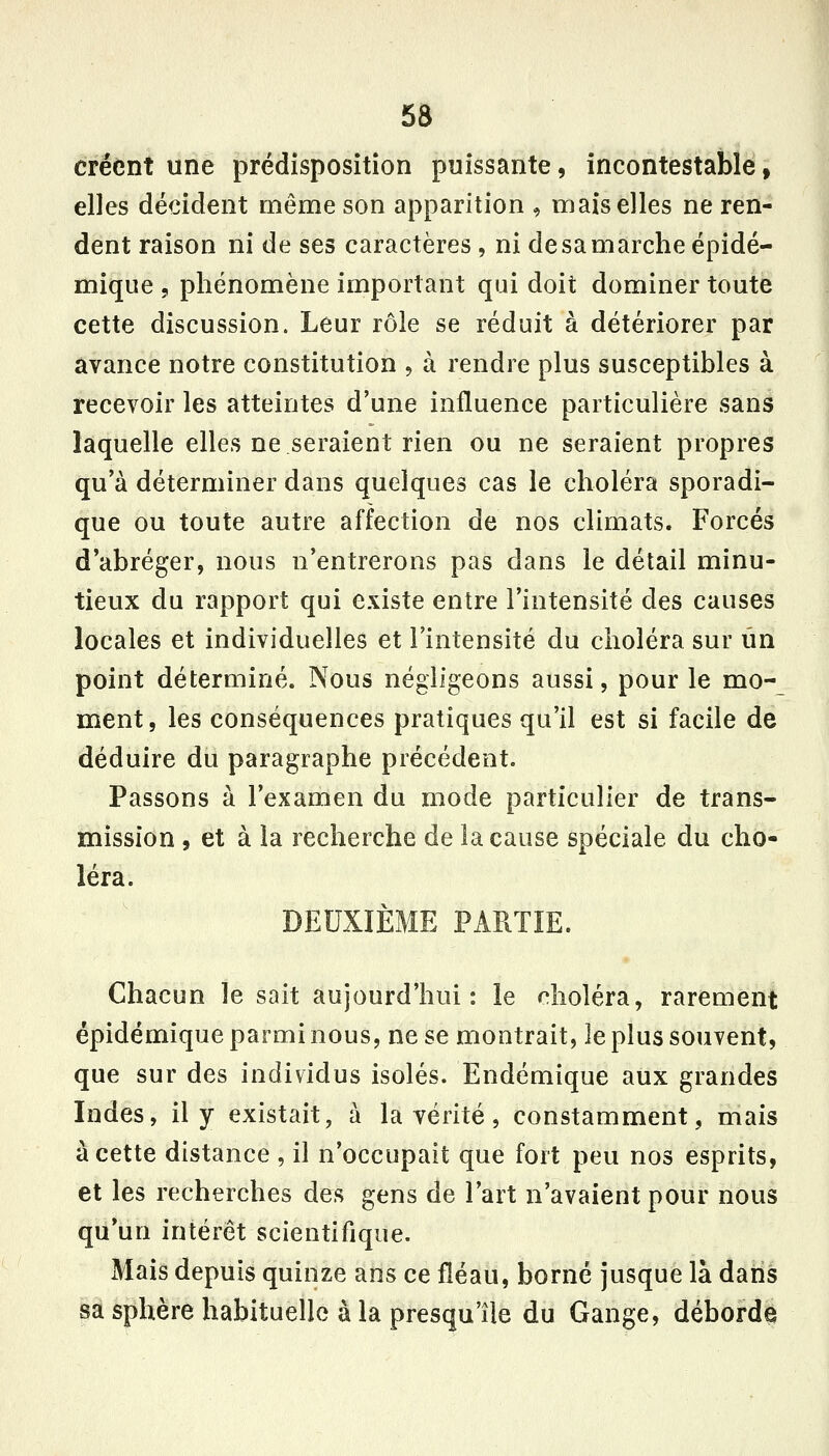 créent une prédisposition puissante, incontestable, elles décident même son apparition , mais elles ne ren- dent raison ni de ses caractères , ni de sa marche épidé- mique , phénomène important qui doit dominer toute cette discussion. Leur rôle se réduit à détériorer par avance notre constitution , à rendre plus susceptibles à recevoir les atteintes d'une influence particulière sans laquelle elles ne seraient rien ou ne seraient propres qu'à déterminer dans quelques cas le choléra sporadi- que ou toute autre affection de nos climats. Forcés d'abréger, nous n'entrerons pas dans le détail minu- tieux du rapport qui existe entre l'intensité des causes locales et individuelles et l'intensité du choléra sur iin point déterminé. Nous négligeons aussi, pour le mo- ment, les conséquences pratiques qu'il est si facile de déduire du paragraphe précédent. Passons à l'examen du mode particulier de trans- mission , et à la recherche de la cause spéciale du cho- léra. DEUXIÈME PARTIE. Chacun le sait aujourd'hui: le choléra, rarement épidémique parmi nous, ne se montrait, le plus souvent, que sur des individus isolés. Endémique aux grandes Indes, il y existait, à la vérité, constamment, mais à cette distance , il n'occupait que fort peu nos esprits, et les recherches des gens de l'art n'avaient pour nous qu'un intérêt scientifique. Mais depuis quinze ans ce fléau, borné jusque là daris sa sphère habituelle à la presqu'île du Gange, débordé