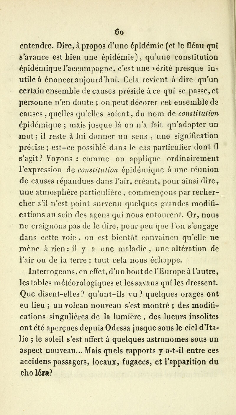 entendre. Dire, à propos cl*une épidémie (et le fléau qnî s'avance est bien une épidémie), qu'une constitution épidéniique l'accompagne, c'est une vérité presque in- utile à énoncer aujourd'hui. Cela revient à dire qu'un certain ensemble de causes préside à ce qui se passe, et personne n'en doute ; on peut décorer cet ensemble de causes , quelles qu'elles soient, du nom de constitution épidémique ; mais jusque là on n'a fait qu'adopter un mot; il reste à lui donner un sens , une signification précise ; est-ce possible dans le cas particulier dont il s'agit? Voyons : comme on applique ordinairement l'expression de conslitutioa épidémique à une réunion de causes répandues dans l'air, créant, pour ainsi dire, une atmosphère particulière , commençons par reclier- cher s'il n'est point survenu quelques grandes modifi- cations au sein des agens qui nous entourent. Or, nous ne craignons pas de le dire, pour peu que Ton s'engage dans cette voie , on est bientôt convaincu qu'elle ne mène à rien : il y a une maladie , une altération de î'air ou de la terre : tout cela nous échappe. Interrogeons, en effet, d'un bout de l'Europe à l'autre, les tables météorologiques et lessavans qui les dressent. Que disent-elles? qu'ont-ils vu? quelques orages ont eu lieu ; un volcan nouveau s'est montré ; des modifi- cations singulières de la lumière , des lueurs insolites ont été aperçues depuis Odessa jusque sous le ciel d'Ita- lie ; le soleil s'est offert à quelques astronomes sous un aspect nouveau... Mais quels rapports y a-t-il entre ces accidens passagers, locaux, fugaces, et l'apparition du cho léra?