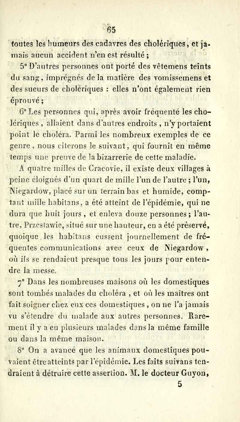 foutes les humeurs des cadavres des cholériques, et ja- mais aucun accident n'en est résulté ; 5** D'autres personnes ont porté des vêtemens teints du sanp:, imprégnés de la matière des vomissemens et des sueurs de cholériques : elles n'ont également rien éprouvé ; G''Les personnes qui, après avoir fréquenté les cho- lériques , allaient dans d'autres endroits , nY portaient point le choléra. Parmi les nombreux exemples de ce genre , nous citerons le suivant, qui fournit en même temps une preuve de la bizarrerie de cette maladie. A quatre milles de Gracovie, il existe deux villages à peine éloignés d'un quart de mille l'un de l'autre ; l'un, Niegardow, placé sur un terrain bas et humide, comp- tant nu'lle hobitans, a été atteint de l'épidémie, qui ne dura que huit jours , et enleva douze personnes; l'au- tre, Przcstawie, situé sur une hauteur, en a été préservé, quoique, les habitans eussent journellement de fré- quentes communications avee ceux de Niegardow, où ils se rendaient presque tous les jours pour enten- dre la messe. 7'' Dans les nombreuses maisons où les domestiques sont tombés malades du choléra , et où les maîtres ont fait soigner chez eux ces domestiques , on ne l'a jamais vu s'étendre du malade aux autres personnes. Rare- ment il y a eu plusieurs malades dans la même famille ou dans la même maison. 8 On a avancé que les animaux domestiques pou- vaient être atteints par l'épidémie. Les faits suivans ten- draient à détruire cette assertion. M. le docteur Guyon, 5