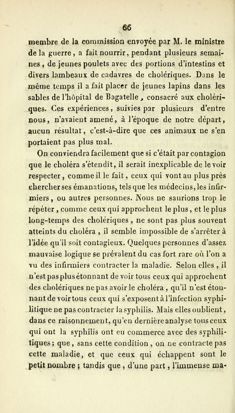 membre de la commission envoyée par M. le ministre delà guerre, a fait nourrir, pendant plusieurs semai- nes , de jeunes poulets avec des portions d'intestins et divers lambeaux de cadavres de cholériques. Dans le même temps il a fait placer de jeunes lapins dans les sables de l'hôpital de Bagatelle, consacré aux choléri- ques. €es expériences, suivies par plusieurs d'entre nous, n'avaient amené, à l'époque de notre départ, aucun résultat, c'est-à-dire que ces animaux ne s'en portaient pas plus mal. On conviendra facilement que si c'était par contagion que le choléra s'étendît, il serait inexplicable de le voir respecter, comme il le fait, ceux qui vont au plus près chercher ses émanations, tels que les médecins, les infir- miers , ou autres personnes. Nous ne saurions trop le répéter , comme ceux qui approchent le plus, et le plus long-temps des cholériques, ne sont pas plus souvent atteints du choléra , il semble impossible de s'arrêter à l'idée qu'il soit contagieux. Quelques personnes d'assez mauvaise logique se prévalent du cas fort rare où l'on a vu des infirmiers contracter la maladie. Selon elles , il n'est pasplusétonnant de voir tous ceux qui approchent des cholériques ne pas avoir le choléra , qu'il n'est éton- nant de voir tous ceux qui s'exposent à l'infection syphi- litique ne pas contracter la syphilis. Mais elles oublient, dans ce raisonnement, qu'en dernière analyse tous ceux qui ont la syphilis ont eu commerce avec des syphili- tiques; que, sans cette condition, on ne contracte pas cette maladie^ et que ceux qui échappent sont le petit nombre ; tandis que, d'une part, l'immense ma-,