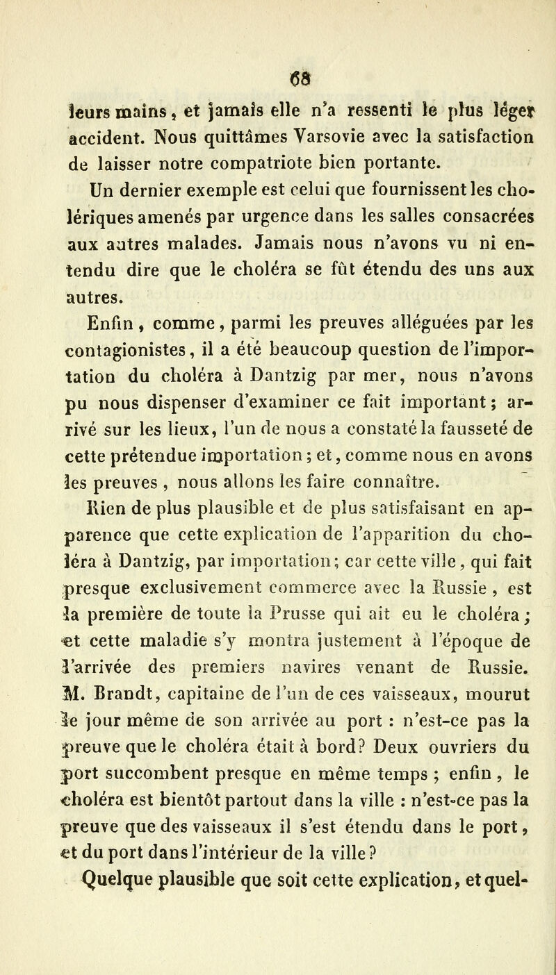 leurs mains, et jamais elle n'a ressenti le plus léger accident. Nous quittâmes Varsovie avec la satisfaction de laisser notre compatriote bien portante. Un dernier exemple est celui que fournissent les cho- lériques amenés par urgence dans les salles consacrées aux autres malades. Jamais nous n'avons vu ni en- tendu dire que le choléra se fût étendu des uns aux autres. Enfin, comme, parmi les preuves alléguées par les contagionistes, il a été beaucoup question de l'impor- tation du choléra à Dantzig par mer, nous n'avons pu nous dispenser d'examiner ce fait important ; ar- rivé sur les lieux, l'un de nous a constaté la fausseté de cette prétendue importation ; et, comme nous en avons les preuves , nous allons les faire connaître. Ilien de plus plausible et de plus satisfaisant en ap- parence que cette explication de l'apparition du cho- iera à Dantzig, par importation; car cette ville, qui fait presque exclusivement commerce avec la Russie , est 3a première de toute la Prusse qui ait eu le choléra; et cette maladie s'y montra justement à l'époque de l'arrivée des premiers navires venant de Russie. M. Brandt, capitaine de l'un de ces vaisseaux, mourut le jour même de son arrivée au port : n'est-ce pas la j)reuve que le choléra était à bord? Deux ouvriers du port succombent presque en même temps ; enfin , le choléra est bientôt partout dans la ville : n'est-ce pas la preuve que des vaisseaux il s'est étendu dans le port, €t du port dans l'intérieur de la ville ? Quelque plausible que soit cette explication? et quel-