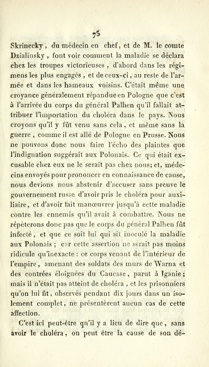 ^ 7^ Skrînecky , du médecin en chef, et de M. le comte Dziaîiosky , font voir comment la maladie se déclara chez les troupes victorieuses , d'abord dans les régi- mens les plus engagés , et de ceux-ci, au reste de l'ar- mée et dans les hameaux voisins. C'était même une croyance généralement répandue en Pologne que c'est à l'arrivée du corps du général Palhen qu'il fallait at- tribuer l'importation du choléra dans le pays. Nous croyons qu'il y fût venu sans cela, et même sans la guerre , comme il est allé de Pologne en Prusse. Nous ne pouvons donc nous faire l'écho des plaintes que l'indignation suggérait aux Polonais. Ce qui était ex- cusable chez eux ne le serait pas chez nous; et, méde- cins envoyés pour prononcer en connaissance de cause, nous devions nous abstenir d'accuser sans preuve le gouvernement russe d'avoir pris le choléra pour auxi- liaire, et d'avoir fait manœuvrer jusqu'à cette maladie contre les ennemis qu'il avait à combattre. Nous ne répéterons donc pas que le corps du général Palhen fût infecté , et que ce soit lui qui aie inoculé la maladie aux Polonais ; cor cette assertion ne serait pas moins ridicule qu'inexacte : ce corps venant de l'intérieur de l'empire, amenant des soldats des murs de Warna et des contrées éloignées du Caucase , parut à Iganie ; mais il n'était pas atteint de choléra , et les prisonniers qu'on lui fit, observés pendant dix jours dans un iso- lement complet, ne présentèrent aucun cas de cette affection. C'est ici peut-être qu'il y a lieu de dire que, sans avoir le choléra, on peut être la cause de son dé-