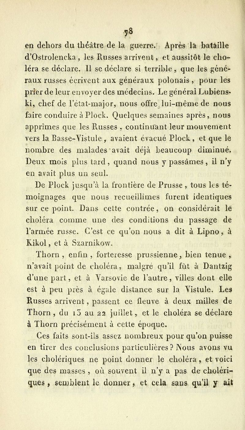 en dehors du théâtre de la guerre. Après là bataille d'Ostrolencka , les Russes arrivent, et aussitôt le cho- léra se déclare. Il se déclare si terrible, que les géné- raux russes écrivent aux généraux polonais , pour les prier de leur envoyer des médecins. Le générai Lubiens- ki, chef de letat-major, nous offre lui-même de nous faire conduire àPlock. Quelques semaines après, nous apprîmes que les Russes , continuant leur mouvement vers la Basse-Vistule , avaient évacué Plock , et que le nombre des malades avait déjà beaucoup diminué. Deux mois plus tard, quand nous y passâmes, il n'y en avait plus un seul. De Plock jusqu'à la frontière de Prusse, tous ks té- moignages que nous recueillîmes furent identiques sur ce point. Dans cette contrée, on considérait le choiera comme une des conditions du passage de l'armée russe. C'est ce qu'on nous a dit à Lipno, à Kikol, et à Szarnikow. Thorn , enfin , forteresse prussienne _, bien tenue ^ n'avait point de choléra, malgré qu'il fût à Dantzig d'une part, et à Varsovie de l'autre, villes dont elle est à peu près à égale distance sur la Vistule. Les Piusses arrivent, passent ce fleuve à deux milles de Thorn, du i3 au 22 juillet, et le choléra se déclare à Thorn précisément à cette époque. Ces faits sont-ils assez nombreux pour qu'on puisse en tirer des conclusions particulières? Nous avons vu les cholériques ne point donner le choléra , et voici que des masses , où souvent il n'y a pas de choléri- ques , semblent le donner j et cela sans qu'il y ait