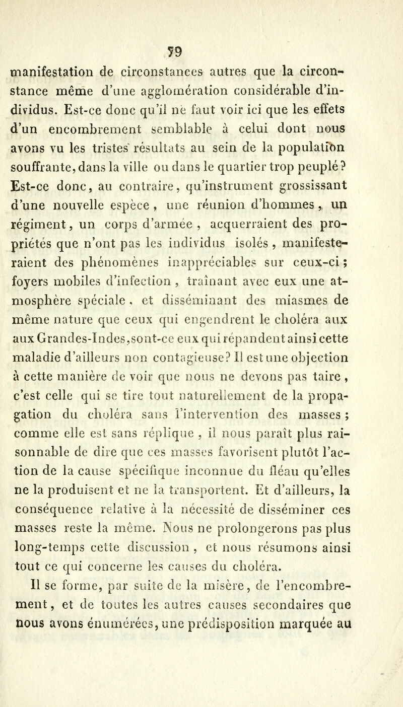 manifestation de circonstances autres que la circon- stance même d'une agglomération considérable d'in- dividus. Est-ce donc qu'il ne faut voir ici que les effets d'un encombrement semblable à celui dont nous avons vu les tristes résultats au sein de la population souffrante,dans la ville ou dans le quartier trop peuplé? Est-ce donc, au contraire, qu'instrument grossissant d une nouvelle espèce , une réunion d'hommes , un régiment, un corps d'armée , acquerraient des pro- priétés que n'ont pas les individus isolés , manifeste- raient des phénomènes inappréciables sur ceux-ci ; foyers mobiles d'infection , traînant avec eux une at- mosphère spéciale , et disséminant des miasmes de même nature que ceux qui engendrent le choléra aux aux Grandes-Indes,sont-ce eux qui répandent ainsi cette maladie d'ailleurs non contagieuse? Il est une objection à cette manière de voir que nous ne devons pas taire, c'est celle qui se tire tout naturellement de la propa- gation du choléra sans l'intervention des masses ; comme elle est sans réplique , il nous paraît plus rai- sonnable de dire que ces masses favorisent plutôt l'ac- tion de la cause spécifique inconnue du fléau qu'elles ne la produisent et ne la transportent. Et d'ailleurs, la conséquence relative à la nécessité de disséminer ces masses reste la môme. Nous ne prolongerons pas plus long-temps cette discussion , et nous résumons ainsi tout ce qui concerne les causes du choléra. Il se forme, par suite de la misère, de l'encombre- ment , et de toutes les autres causes secondaires que nous avons ënumérécs,une prédisposition marquée au