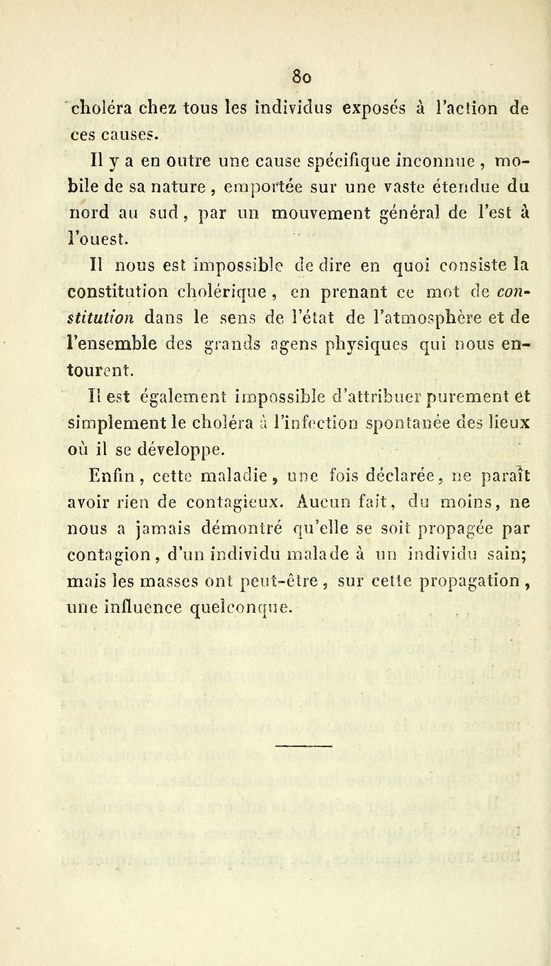 'choléra chez tous les individus exposés à ractîon de ces causes. Il y a en outre une cause spécifique inconnue , mo- bile de sa nature, emportée sur une vaste étendue du nord au sud, par un mouvement général de l'est à l'ouest. Il nous est impossible de dire en quoi consiste la constitution cholérique , en prenant ce mot de coU' stitution dans le sens de l'état de Fatoiosphère et de l'ensemble des grands agens physiques qui nous en- tourent. Il est également impossible d'attribuer purement et simplement le choléra à l'infection spontanée des lieux où il se développe. Enfin, cette maladie, une fois déclarée, ne paraît avoir rien de contagieux. Aucun fait, du moins, ne nous a jamais démontré qu'elle se soit propagée par contagion, d'un individu malade à un individu sain; mais les masses ont peut-être 5 sur cette propagation , une influence quelconque.