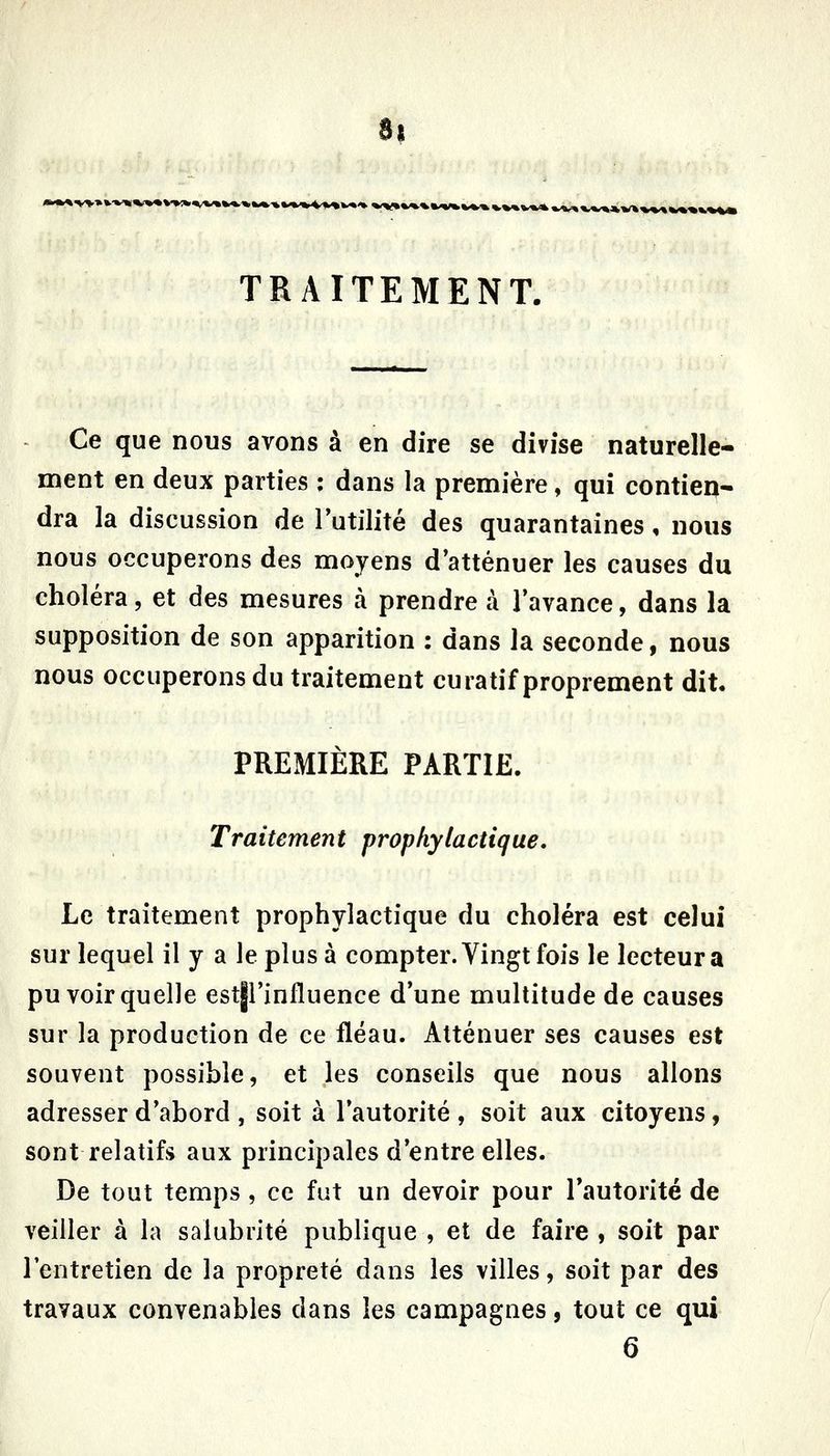 8| k»<».'»K^'V»V«'*. »<>f»%/*.».«'W%.V*'%V%%W»*»^^»,,^*w%^^v%V»-%**%« TRAITEMENT. Ce que nous avons à en dire se divise naturelle- ment en deux parties ; dans la première, qui contien- dra la discussion de Futilité des quarantaines, nous nous occuperons des moyens d'atténuer les causes du choléra, et des mesures à prendre à l'avance, dans la supposition de son apparition : dans la seconde, nous nous occuperons du traitement curatif proprement dit. PREMIÈRE PARTIE. Traitement prophylactique. Le traitement prophylactique du choléra est celui sur lequel il y a le plus à compter. Vingt fois le lecteur a pu voir quelle estjl'influence d'une multitude de causes sur la production de ce fléau. Atténuer ses causes est souvent possible, et les conseils que nous allons adresser d'abord , soit à l'autorité , soit aux citoyens, sont relatifs aux principales d'entre elles. De tout temps , ce fut un devoir pour l'autorité de veiller à la salubrité publique , et de faire , soit par l'entretien de la propreté dans les villes, soit par des travaux convenables dans les campagnes, tout ce qui 6