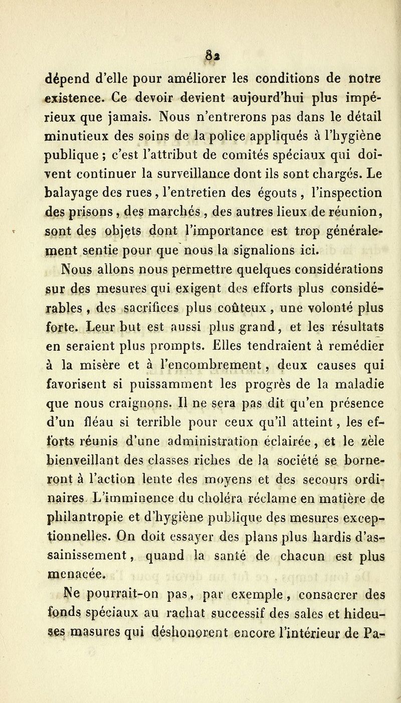S2 dépend d'elle pour améliorer les conditions de iiotre existence. Ce devoir devient aujourd*hui plus impé- rieux que jamais. Nous n'entrerons pas dans le détail minutieux des soins de la police appliqués à l'hygiène publique ; c'est l'attribut de comités spéciaux qui doi- yent continuer la surveillance dont ils sont chargés. Le balayage des rues, l'entretien des égouts , l'inspection des prisons, des marchés , des autres lieux de réunion, sont des objets dont l'importance est trop générale- ment sentie pour que nous la signalions ici. Nous allons nous permettre quelques considérations sur des mesures qui exigent des efforts plus considé- ir^bles , des sacrifices plus coûteux, une volonté plus forte. Leur but est aussi plus grand, et les résultats en seraient plus prompts. Elles tendraient à remédier à la misère et à l'encombrement, deux causes qui favorisent si puissamment les progrès de la maladie que nous craignons. Il ne sera pas dit qu'en présence d'un fléau si terrible pour ceux qu'il atteint, les ef- forts réunis d'une administration éclairée, et le zèle bienveillant des classes riches de la société se borne- ront à l'action lente des moyens et des secours ordi- p^aires. L'imminence du choléra réclame en matière de philantropie et d'hygiène publique des mesures excep- tionnelles. On doit essayer des plans plus hardis d'as- sainissement , quand la santé de chacun est plus menacée. Ne pourrait-on pas, par exemple , consacrer des fonds spéciaux au rachat successif des sales et hideu- ses masures qui déshonorent encore l'intérieur de Pa-