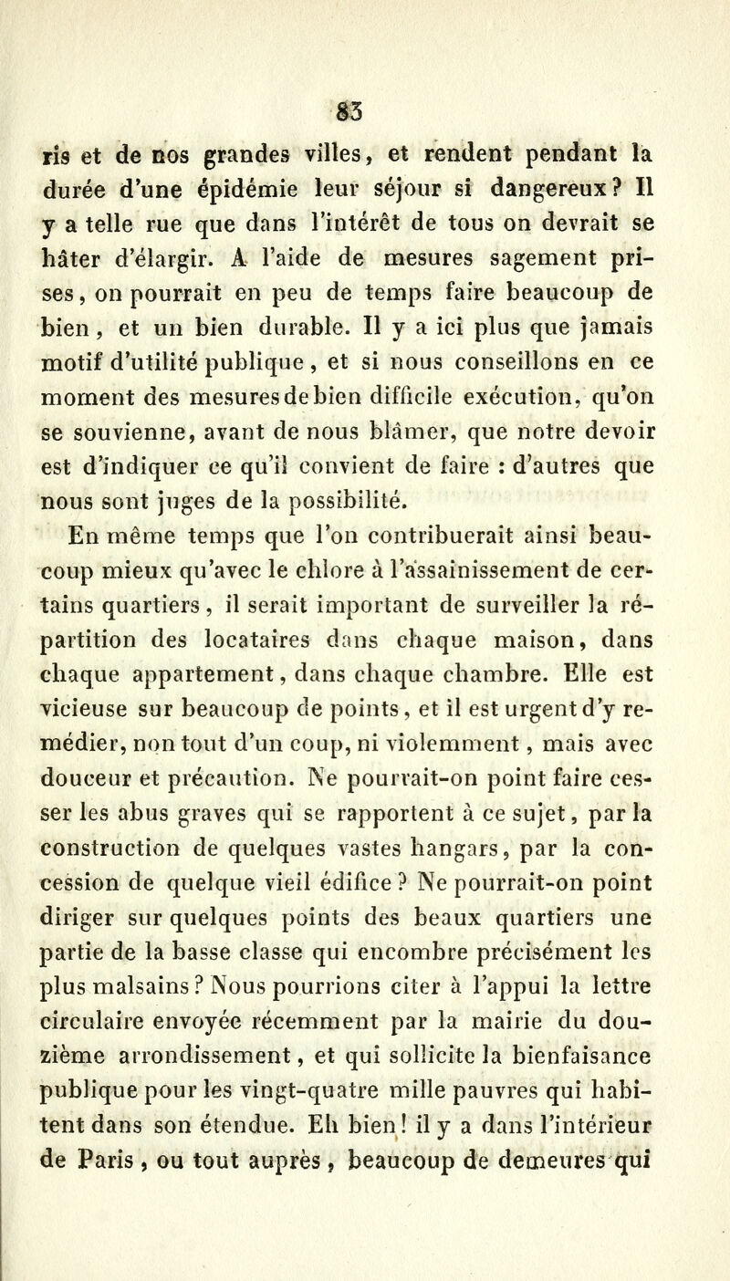 a3 ris et de nos grandes villes, et rendent pendant la durée d'une épidémie leur séjour si dangereux? Il y a telle rue que dans l'intérêt de tous on devrait se hâter d'élargir. A l'aide de mesures sagement pri- ses , on pourrait en peu de temps faire beaucoup de bien, et un bien durable. Il y a ici plus que jamais motif d'utilité publique, et si nous conseillons en ce moment des mesures de bien difficile exécution, qu'on se souvienne, avant de nous blâmer, que notre devoir est d'indiquer ce qu'il convient de faire : d'autres que nous sont juges de la possibilité. En même temps que l'on contribuerait ainsi beau- coup mieux qu'avec le chlore à l'assainissement de cer- tains quartiers, il serait important de surveiller la ré- partition des locataires dans chaque maison, dans chaque appartement, dans chaque chambre. Elle est vicieuse sur beaucoup de points, et il est urgent d'y re- médier, non tout d'un coup, ni violemment, mais avec douceur et précaution. Ne pourrait-on point faire ces- ser les abus graves qui se rapportent à ce sujet, par la construction de quelques vastes hangars, par la con- cession de quelque vieil édifice ? Ne pourrait-on point diriger sur quelques points des beaux quartiers une partie de la basse classe qui encombre précisément les plus malsains ? Nous pourrions citer à l'appui la lettre circulaire envoyée récemment par la mairie du dou- zième arrondissement, et qui sollicite la bienfaisance publique pour les vingt-quatre mille pauvres qui habi- tent dans son étendue. Eh bien ! il y a dans l'intérieur de Paris, ou tout auprès j beaucoup de demeures qui