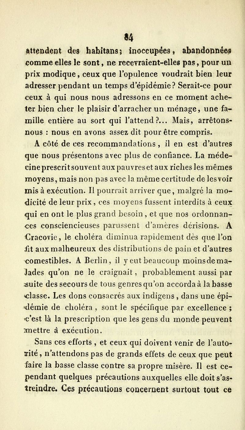 ^tendent des habîtansj inoccupées, abandonnées €omme elles le sont, ne recevraient-elles pas, pour un prix modique, ceux que Topulence voudrait bien leur adresser pendant un temps d'épidémie? Serait-ce pour ceux à qui nous nous adressons en ce moment ache- ter bien cher le plaisir d'arracher un ménage, une fa- mille entière au sort qui l'attend?... Mais, arrêtons- nous : nous en avons assez dit pour être compris. A côté de ces recommandations, il en est d'autres que nous présentons avec plus de confiance. La méde- cine prescrit souvent aux pauvres et aux riches les mêmes moyens, mais non pas avecla même certitude de les voir mis à exécution. Il pourrait arriver que, malgré la mo- dicité de leur prix, ces moyens fussent interdits à ceux qui en ont le plus grand besoin, et que nos ordonnan- ces consciencieuses parussent d'amères dérisions. A Cracovie, le choléra diminua rapidement dès que l'on fit aux malheureux des distributions de pain et d'autres comestibles. A Berlin, il y eut beaucoup moins de ma- lades qu'on ne le craignait, probablement aussi par ^uite des secours de tous genres qu'on accorda à la basse classe. Les dons consacrés aux indigens, dans une épi- démie de choléra , sont le spécifique par excellence ; c'est là la prescription que les gens du monde peuvent imettre à exécution. Sans ces efforts , et ceux qui doivent venir de l'auto- rité , n'attendons pas de grands effets de ceux que peut faire la basse classe contre sa propre misère. Il est ce- pendant quelques précautions auxquelles elle doit s'as- treindre. Ces précautions concernent surtout tout ce