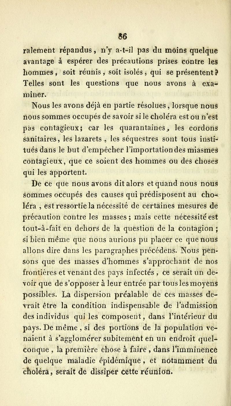 ralement répandus, n y a-t-il pas du moins quelque avantage à espérer des précautions prises contre les homnaes, soit réunis, soit isolés > qui se présentent ? Telles sont les questions que nous avons à exa- miner. Nous les avons déjà en partie résolues, lorsque nous nous sommes occupés de savoir si le choléra est ou n*est pas contagieux; car les quarantaines^ les cordons sanitaires, les lazarets^ les séquestres sont tous insti- tués dans le but d'empêcher l'importation des miasmesi contagieux, que ce soient des hommes ou des choses qui les apportent. De ce que nous avons dit alors et quand nous nous sommes occupés des causes qui prédisposent au chô^ léra , est ressortie la nécessité de certaines mesures de précaution contre les masses ; mais cette nécessité est tout-à-fait en dehors de la question de la contagion ; si bien même que nous aurions pu placer ce que nous allons dire dans les paragraphes précédens. INous pen- sons que des masses d'hommes s'approchant de nos frontières et venant des pays infectés , ce serait un de- voir que de s'opposer à leur entrée par tous les moyens possibles. La dispersion préalable de ces masses de- vrait être la condition indispensable de l'admission des individus qui les composent, dans Fintérieur du pays. De même , si des portions de la population ve- naient à s'agglomérer subitement en un endroit quel- Conque , la première chose à faire , dans rimminencè de quelque maladie épîdémiqué, et notamment du choléra, serait de dissiper Cette réunion.