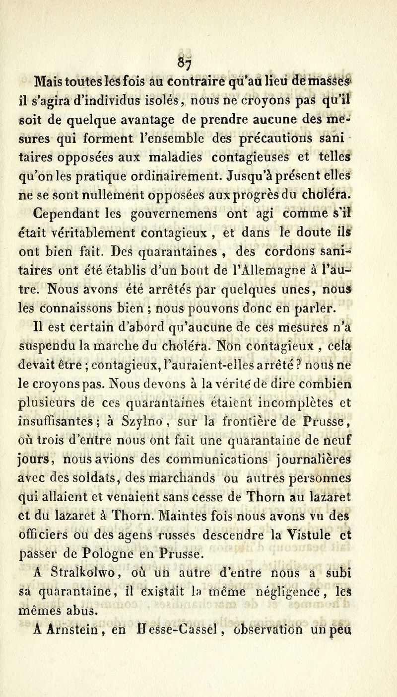 S7 Mais toutes les fois au contraire qu'au lieu démassë^ il s'agira d'individus isolés, nous ne croyons pas cju'iï soit de quelque avantage de prendre aucune des me- sures qui forment l'ensemble des précautions sani taires opposées aux maladies contagieuses et telles qu'on les pratique ordinairement. Jusqu'à présent elles ne se sont nullement opposées aux progrès du choléra. Cependant les gouvernemens ont agi comme s'il était véritablement contagieux , et dans le doute ils ont bien fait. Des quarantaines , des cordons sani^ taires ont été établis d'un bout de l'Allemagne à Pàu- tre. Nous avons été arrêtés par quelques unes, noua les connaissons bien ; nous pouvons donc en parler. Il est certain d'abord qu'aucune de ces mesures n'a suspendu la marche du choléra. Non contagieux , cela devait être ; contagieux, Fauraient-elles arrêté ? noué ne le croyons pas. Nous devons à la vérité de dire combien plusieurs de ces quarantaines étaient incomplètes et insuffisantes; à Szylno , sur la frontière de Prusse, où trois d'entre nous ont fait une quarantaine de neuf jours, nous avions des communications journalières avec des soldats, des marchands ou autres personnes qui allaient et venaient sans cesse de Thorn au lazaret et du lazaret à Thorn. MaititeS fois nous avons vu des officiers ou des agens russes descendre la Vistule et passer de Pologne en Prusse. A Stralkolwo, où un autre d'entre nous a subi sa quarantaine, il existait h même négligence, le^^ mêmes abus. A Arnstein , en flesse-Cassel, observation un peu