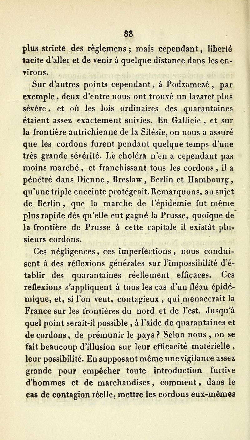 plus stricte des règlemens ; maïs cependant, liberté tacite d'aller et de venir à quelque distance dans les en- virons. Sur d'autres points cependant, à Podzamezé , par exemple, deux d'entre nous ont trouvé un lazaret plus sévère, et où les lois ordinaires des quarantaines étaient assez exactement suivies. En Gallicie , et sur la frontière autrichienne de la Silésie, on nous a assuré que les cordons furent pendant quelque temps d'une très grande sévérité. Le choléra n'en a cependant pas moins marché , et franchissant tous les cordons , il a pénétré dans Dienne, Breslaw, Berlin et Hambourg, qu'une triple enceinte protégeait. Remarquons, au sujet de Berlin, que la marche de l'épidémie fut même plus rapide dès qu'elle eut gagné la Prusse, quoique de la frontière de Prusse à cette capitale il existât plu- sieurs cordons. Ces négligences, ces imperfections, nous condui- sent à des réflexions générales sur l'impossibilité d'é- tablir des quarantaines réellement efficaces. Ces réflexions s'appliquent à tous les cas d'un fléau épidé- mique, et, si l'on veut, contagieux , qui menacerait la France sur les frontières du nord et de l'est. Jusqu'à quel point serait-il possible , à l'aide de quarantaines et de cordons, de prémunir le pays ? Selon nous , on se fait beaucoup d'illusion sur leur efficacité matérielle , leur possibilité. En supposant même une vigilance assez grande pour empêcher toute introduction furtive d'hommes et de marchandises, comment, dans le cas de contagion réelle, mettre les cordons eux-mêmes