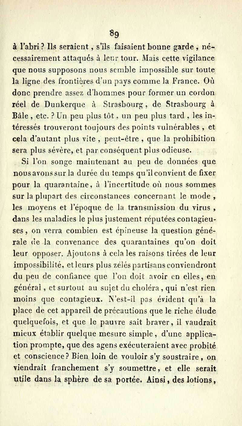 à Tabri ? Ils seraient, s'ils faisaient bonne garde , né- cessairement attaqués à leur tour. JVIais cette vigilance que nous supposons nous semble impossible sur toute la ligne des frontières d'un pays comme la France. Où donc prendre assez d'hommes pour former un cordon réel de Dunkerque à Strasbourg, de Strasbourg à Bâle , etc. ? Un peu plus tôt, un peu plus tard , les in- téressés trouveront toujours des points vulnérables , et cela d'autant plus vite , peut-être , que la prohibition sera plus sévère, et par conséquent plus odieuse. Si Ion songe maintenant au peu de données que nous avons sur la durée du temps qu'il convient de fixer pour la quarantaine, à l'incertitude où nous sommes sur la plupart des ciiconstances concernant le mode, les moyens et l'époque de la transmission du virus , dans les maladies le plus justement réputées contagieu- ses , on verra combien est épineuse la question géné- rale (le la convenance des quarantaines qu'on doit leur opposer. Ajoutons à cela les raisons tirées de leur impossibilité, et leurs plus zélés partisans conviendront du peu de confiance que l'on doit avoir en elles, en général, et surtout au sujet du choléra , qui n'est rien moins que contagieux. IN'est-ii pas évident qu'à la place de cet appareil de précautions que le riche élude quelquefois, et que le pauvre sait braver, il vaudrait mieux établir quelque mesure simple, d'une applica- tion prompte, que des agens exécuteraient avec probité et conscience? Bien loin de vouloir s'y soustraire, on viendrait franchement s'y soumettre, et elle serait Utile dans la sphère de sa portée. Ainsi, des lotions,