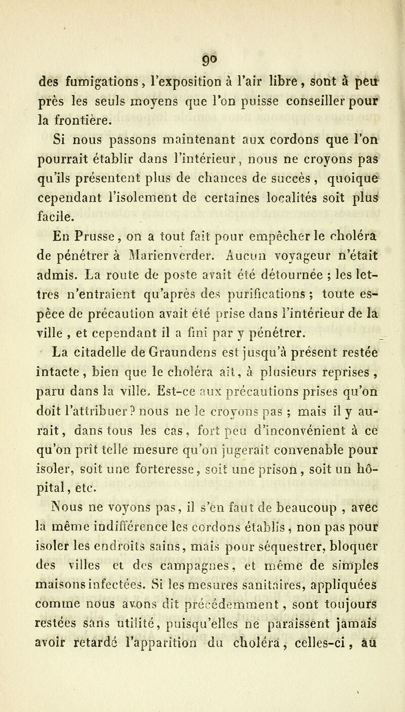 des fumigations, Texposition à Tair libre, sont à pei^ près les seuls moyens que Ton puisse conseiller pour la frontière. Si nous passons maintenant aux cordons que l'on pourrait établir dans l'intérieur, nous ne croyons pas qu'ils présentent plus de chances de succès , quoique cependant l'isolement de certaines localités soit plus facile. En Prusse, on a tout fait pour empêcher le choléra de pénétrer à Marienverder. Aucun voyageur n'était admis. La route de poste avait été détournée ; les let- tres n'entraient qu'après des purifications ; toute es- pèce de précaution avait été prise dans l'intérieur de la ville , et cependant il a fmi par y pénétrer. La citadelle deGraundens est jusqu'à présent restée intacte, bien que le choléra ait, à plusieurs reprises , paru dans la ville. Est-ce aux précautions prises qu'on doit l'attribuer? nous ne le croyons pas ; mais il y au- rait, dans tous les cas, fort peu d'inconvénient à ce qu'on prît telle mesure qu'on jugerait convenable pour isoler, soit une forteresse, soit une prison, soit un hô- pital , etc. Nous ne voyons pas, il s'en faut de beaucoup , avec la même indifférence les cordons établis , non pas pour isoler les endroits sains, mais pour séquestrer, bloquer des villes et des campagnes, et même de simples maisons infectées. Si les mesures sanitaires, appliquées comme nous avons dit précédemment, sont toujours restées sans utilité, puisqu'elles ne paraissent jamais avoir retardé l'apparition du choléra, celles-ci, àii