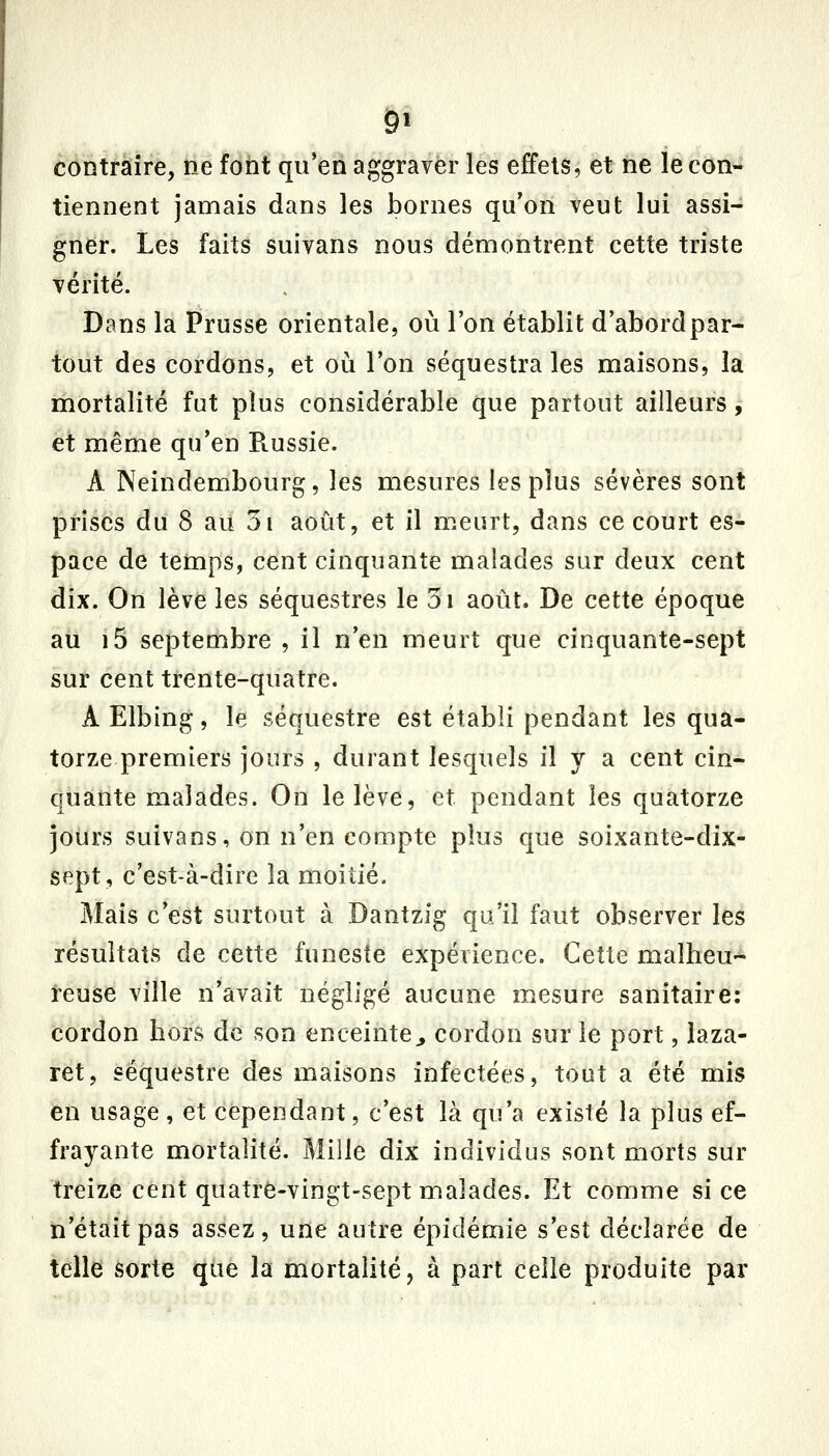 contraire, ne font qu*ea aggraver les effets, et ne le con- tiennent jamais dans les bornes qu'on veut lui assi- gner. Les faits suivans nous démontrent cette triste vérité. Dans la Prusse orientale, où l'on établit d'abord par- tout des cordons, et où l'on séquestra les maisons, la mortalité fut plus considérable que partout ailleurs ,- et même qu'en Russie. A Neindembourg, les mesures les plus sévères sont prises du 8 au 3i août, et il meurt, dans ce court es- pace de temps, cent cinquante malades sur deux cent dix. On lève les séquestres le 5i août. De cette époque au i5 septembre , il n'en meurt que cinquante-sept sur cent trente-quatre. A Elbing , le séquestre est établi pendant les qua- torze premiers jours , durant lesquels il y a cent cin- quante malades. On le lève, et pendant les quatorze jours suivans, on n'en compte plus que soixante-dix- sept, c'est-à-dire la moitié. Mais c'est surtout à Dantzig qu'il faut observer les résultats de cette funeste expérience. Cette malheu-^ teuse ville n'avait négligé aucune mesure sanitaire: cordon hors de son enceinte^ cordon sur le port, laza- ret, séquestre des maisons infectées, tout a été mis en usage, et cependant, c'est là qu'a existé la plus ef- frayante mortalité. Mille dix individus sont morts sur treize cent quatre-vingt-sept malades. Et comme si ce ti'était pas assez , une autre épidémie s'est déclarée de telle éorte que la mortalité, à part celle produite par