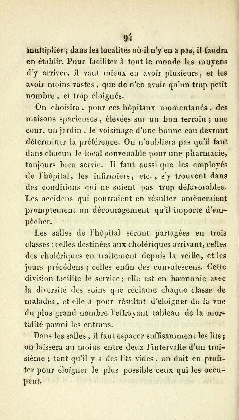 &4 multiplier ; dans les localités où il n'y en a pas, il faudra «n établir. Pour faciliter à tout le monde les muyens d'y arriver, il vaut mieux en avoir plusieurs, et les avoir moins vastes , que de n'en avoir qu'un trop petit nombre , et trop éloignés. On choisira, pour ces hôpitaux momentanés , des maisons spacieuses, élevées sur un bon terrain ; une cour, un jardin , le voisinage d'une bonne eau devront déterminer la préférence. On n'oubliera pas qu'il faut dans chacun le local convenable pour une pharmacie, toujours bien servie. Il faut aussi que les employés de rhôpitai, les infirmiers, etc. , s'y trouvent dans des conditions qui ne soient pas trop défavorables. Les accidens qui pourraient en résulter amèneraient promptement un découragement qu'il importe d'em- pêcher. Les salles de l'hôpital seront partagées en trois classes : celles destinées aux cholériques arrivant, celles des cholériques en traitement depuis la veille, et les jours précédens ; celles enfin des convalescens. Cette division facilite le service ; elle est en harmonie avec la diversité des soins que réclame chaque classe de malades , et elle a pour résultat d'éloigner de la vue du plus grand nombre l'effrayant tableau de la mor- talité parmi les entrans. Dans les salles , il faut espacer suffisamment les lits ; on laissera au moins entre deux l'intervalle d'un troi- sième ; tant qu'il y a des lits vides, on doit en profi- ter pour éloigner le plus possible ceux qui les occu- pent.