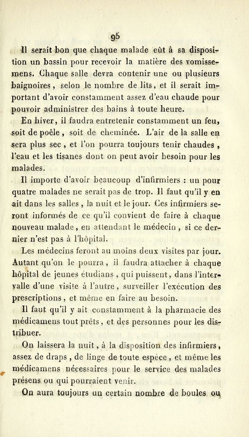 11 serait bon que chaque malade eût à sa disposi^ tion un bassin pour recevoir la matière des vomisse- mens. Chaque salle devra contenir une ou plusieurs baignoires, selon le nombre de lits, et il serait im- portant d'avoir constamment assez d'eau chaude pour pouvoir administrer des bains à toute heure. En hiver, il faudra entretenir constamment un feu, soit de poêle , soit de cheminée. L'air de la salle en sera plus sec , et l'on pourra toujours tenir chaudes , l'eau et les tisanes dont on peut avoir besoin pour les malades. Il importe d'avoir beaucoup d'infirmiers : un pour quatre malades ne serait pas de trop. 11 faut qu'il y en ait dans les salles , la nuit et le jour. Ces infirmiers se- ront informés de ce qu'il convient de faire à chaque nouveau malade, en atlendant le médecin, si ce der- nier n'est pas à l'hôpital. Les médecins feront au moins deux visites par jour. Autant qu'on le pourra, il faudra attacher à chaque hôpital de jeunes ëtudîans , qui puissent, dans Tinter* valle d'une visite à l'autre, surveiller l'exécution des prescriptions, et même en faire au besoin. Il faut qu'il y ait constamment à la pharmacie des médicamens tout prêts, et des personnes pour les dis- tribuer. On laissera la nuit, à la disposition des infirmiers, assez de draps , de linge de toute espèce, et même les médicamens nécessaires pour le service des malades présens ou qui pourraient venir. On aura toujours un certain nombre de boules oi^