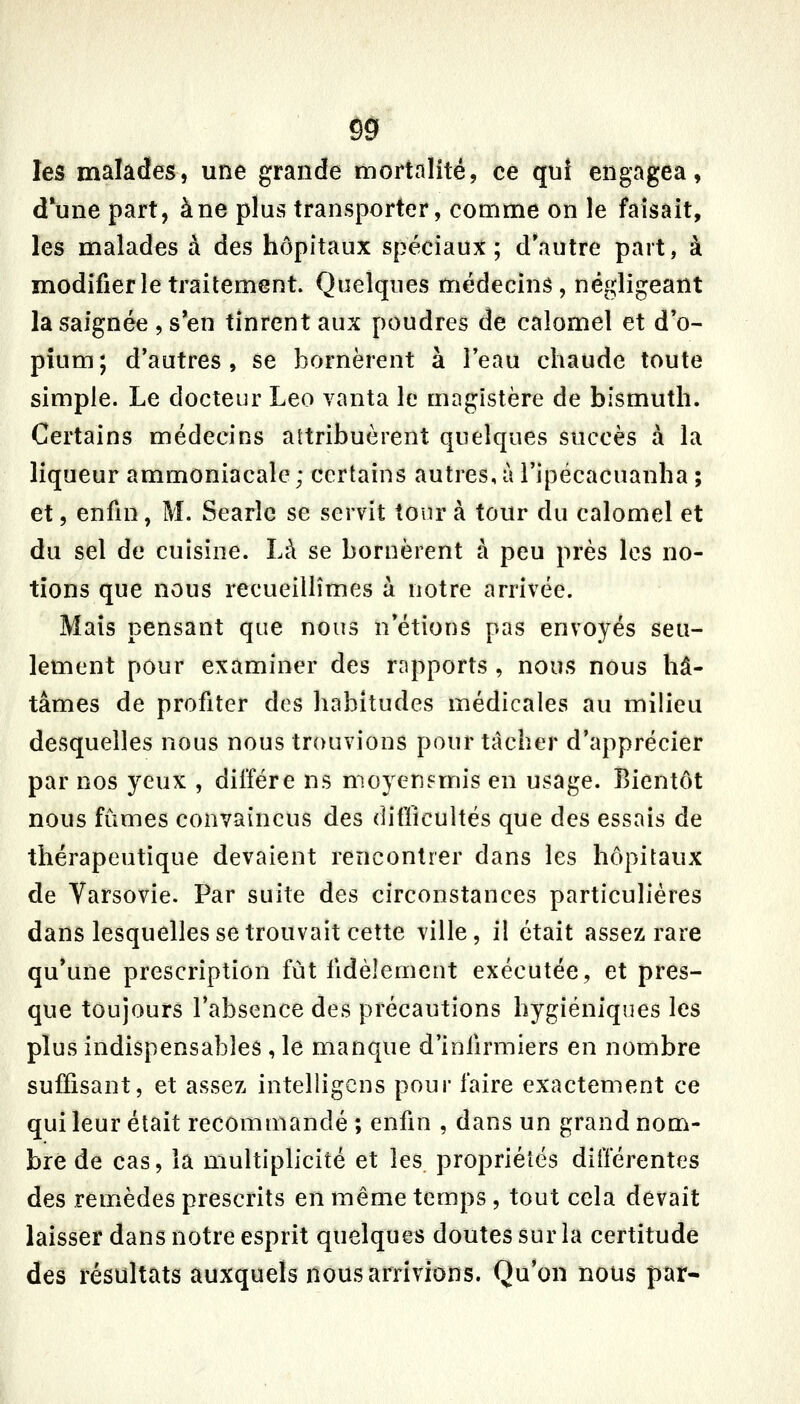 Ô9 les malades, une grande mortalité, ce quî engagea, dune part, à ne plus transporter, comme on le faisait, les malades à des hôpitaux spéciaux; d'autre part, à modifier le traitement. Quelques médecins, négligeant la saignée , s'en tinrent aux poudres de calomel et d'o- pium; d'autres, se bornèrent à l'eau chaude toute simple. Le docteur Léo vanta le magistère de bismuth. Certains médecins attribuèrent quelques succès à la liqueur ammoniacale; certains autres,à l'ipécacuanha ; et, enfin, M. Searîc se servit tour à tour du calomel et du sel de cuisine. Là se bornèrent à peu près les no- tions que nous recueillîmes à notre arrivée. Mais pensant que nous n'étions pas envoyés seu- lement pour examiner des rapports , nous nous hâ- tâmes de profiter des habitudes médicales au milieu desquelles nous nous trouvions pour tâcher d'apprécier par nos yeux , diffère ns moyenj^mis en usage. Bientôt nous fûmes convaincus des diflicultés que des essais de thérapeutique devaient rencontrer dans les hôpitaux de Varsovie. Par suite des circonstances particulières dans lesquelles se trouvait cette ville, il était assez rare qu'une prescription fut fidèlement exécutée, et pres- que toujours l'absence des précautions hygiéniques les plus indispensables , le manque d'infirmiers en nombre suffisant, et assez intelligcns pour faire exactement ce qui leur était recommandé ; enfin , dans un grand nom- bre de cas, la multiplicité et les propriétés différentes des remèdes prescrits en même temps , tout cela devait laisser dans notre esprit quelques doutes sur la certitude des résultats auxquels nous arrivions. Qu'on nous par-