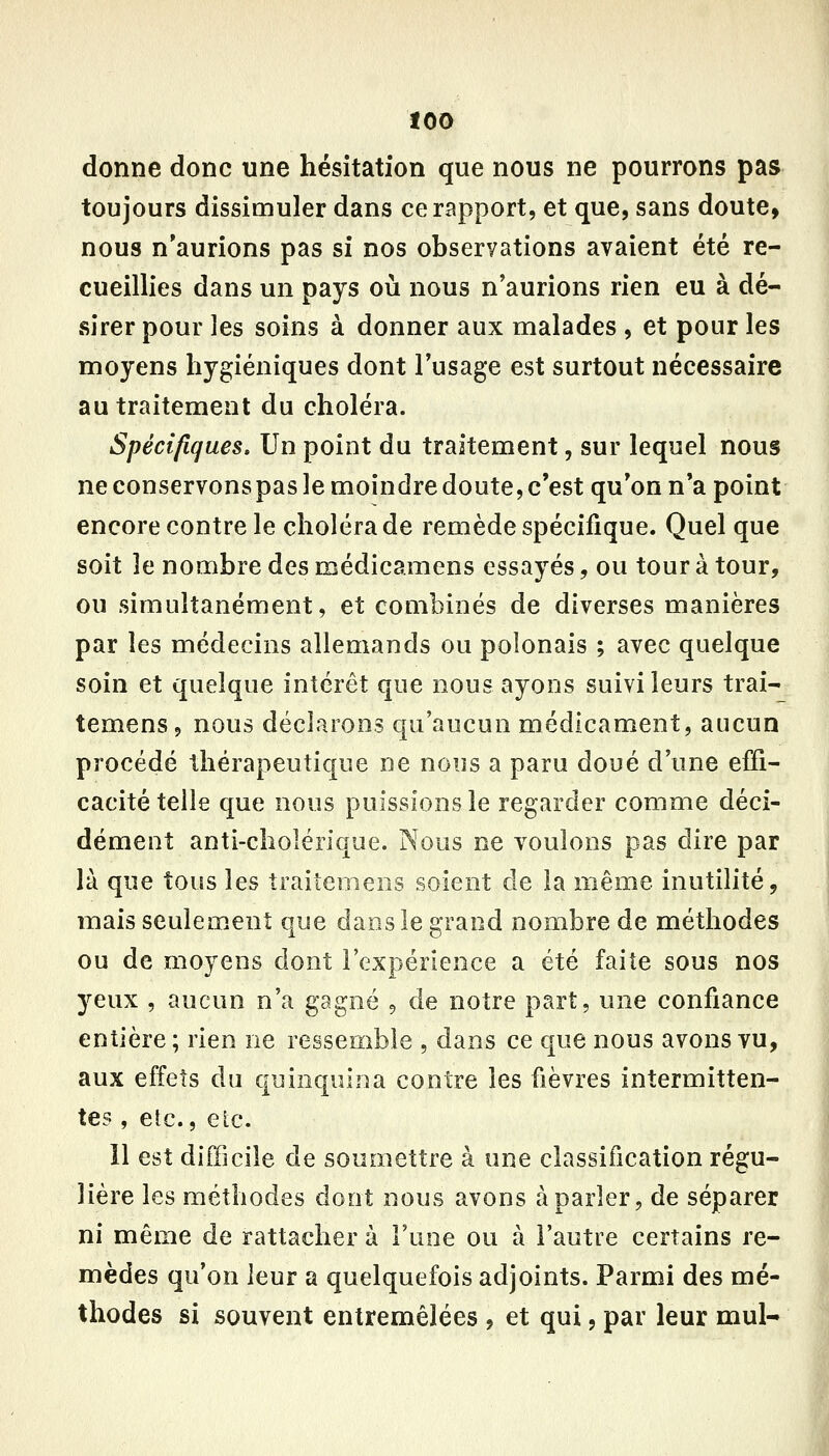 donne donc une hésitation que nous ne pourrons pas toujours dissimuler dans ce rapport, et que, sans doute, nous n'aurions pas si nos observations avaient été re- cueillies dans un pays où nous n'aurions rien eu à dé- sirer pour les soins à donner aux malades , et pour les moyens hygiéniques dont Tusage est surtout nécessaire au traitement du choléra. Spécifiques» Un point du traitement, sur lequel nous ne conservons pas le moindre doute, c'est qu'on n'a point encore contre le choléra de remède spécifique. Quel que soit le nombre des médicamens essayés, ou tour à tour, ou simultanément, et combinés de diverses manières par les médecins allemands ou polonais ; avec quelque soin et quelque intérêt que nous ayons suivi leurs trai- temens, nous déclarons qu'aucun médicament, aucun procédé thérapeutique ne nous a paru doué d'une effi- cacité telle que nous puissions le regarder comme déci- dément anti-clîolérique. Noos ne voulons pas dire par là que tous les traitemeiis soient de la même inutilité, mais seulement que dans le grand nombre de méthodes ou de moyens dont l'expérience a été faite sous nos yeux , aucun n'a gagné , de notre part, une confiance entière; rien ne ressemble , dans ce que nous avons vu, aux effets du quinquina contre les fièvres intermitten- tes , etc., eic. 11 est difficile de soumettre à une classification régu- lière les méthodes dont nous avons à parler, de séparer ni même de rattacher à l'une ou à l'autre certains re- mèdes qu'on leur a quelquefois adjoints. Parmi des mé- thodes si souvent entremêlées , et qui, par leur mul-