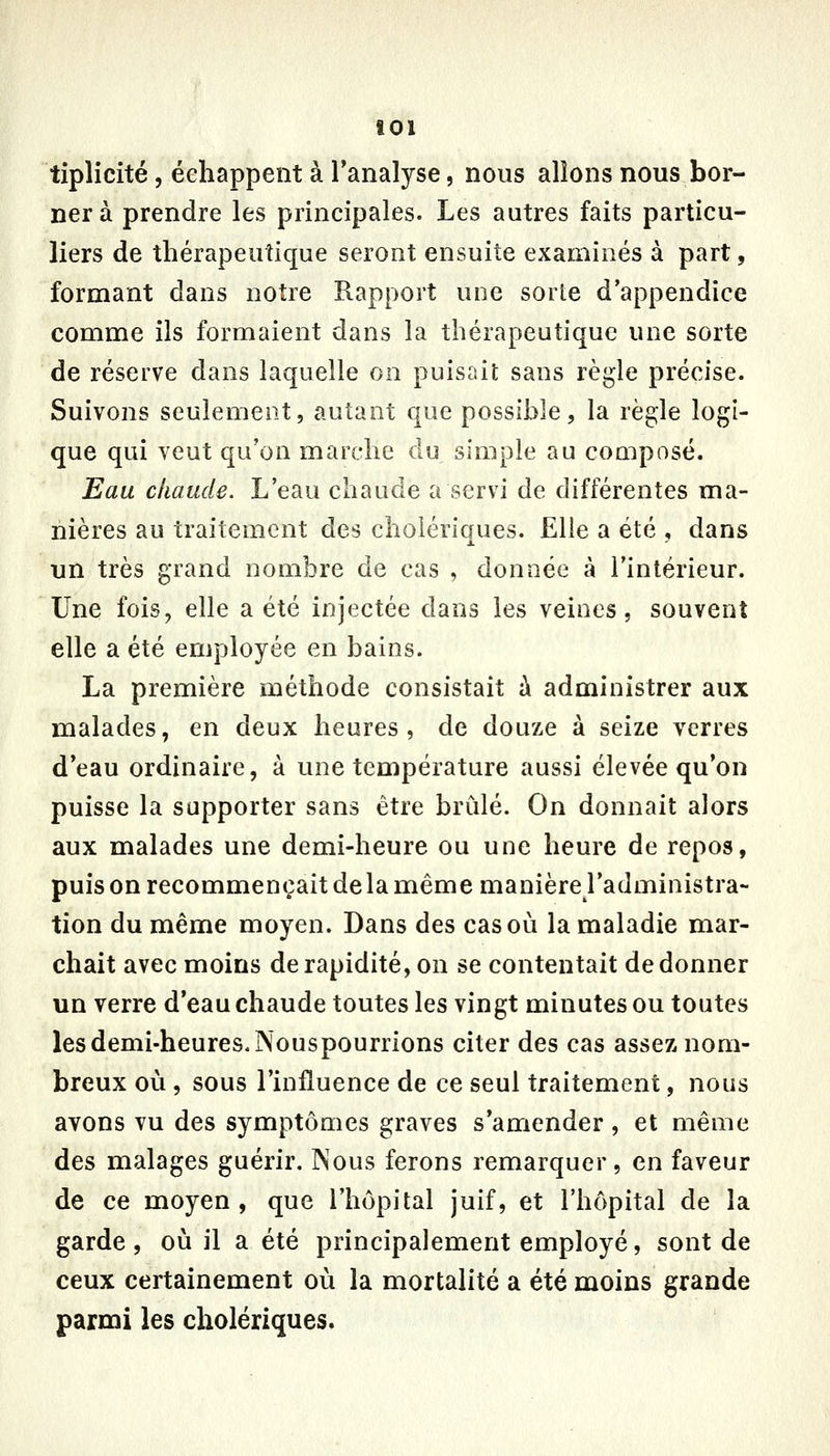 tiplicité, échappent à l'analyse, nous allons nous bor- ner à prendre les principales. Les autres faits particu- liers de thérapeutique seront ensuite examinés à part, formant dans notre Rapport une sorte d'appendice comme ils formaient dans la thérapeutique une sorte de réserve dans laquelle on puisait sans règle précise. Suivons seulement, autant que possihle, la règle logi- que qui veut qu'on marche du simple au composé. Eau chaude. L'eau chaude a servi de différentes ma- nières au traitement des cholériques. Elle a été , dans un très grand nombre de cas , donnée à l'intérieur. Une fois, elle a été injectée dans les veines, souvent elle a été employée en bains. La première méthode consistait à administrer aux malades, en deux heures, de douze à seize verres d'eau ordinaire, à une température aussi élevée qu'on puisse la supporter sans être bridé. On donnait alors aux malades une demi-heure ou une heure de repos, puis on recommençait de la même manière l'administra- tion du même moyen. Dans des cas où la maladie mar- chait avec moins de rapidité, on se contentait de donner un verre d'eau chaude toutes les vingt minutes ou toutes les demi-heures. Nouspourrions citer des cas assez nom- breux où , sous l'influence de ce seul traitement, nous avons vu des symptômes graves s'amender , et même des malages guérir. Nous ferons remarquer, en faveur de ce moyen , que l'hôpital juif, et l'hôpital de la garde, où il a été principalement employé, sont de ceux certainement où la mortalité a été moins grande parmi les cholériques.
