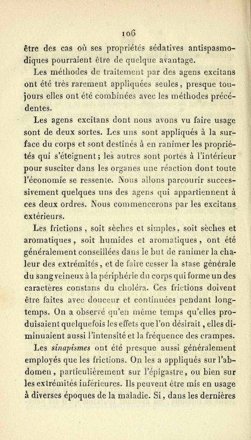 io6 être des cas où ses propriétés sédatives antispasmo- diques pourraient être de quelque avantage. Les méthodes de traitement par des agens excîtans ont été très rarement appliquées seules, presque tou- jours elles ont été combinées avec les méthodes précé- dentes. Les agens excilans dont nous avons vu faire usage sont de deux sortes. Les uns sont appliqués à la sur- face du corps et sont destinés à en ranimer les proprié- tés qui s'éteignent ; les autres sont portés à l'intérieur pour susciter dans les organes une réaction dont toute réconomie se ressente. Nous allons parcourir succes- sivement quelques uns des agens qui appartiennent à ces deux ordres. Nous commencerons par les excitans extérieurs. Les frictions , soit sèches et simples, soit sèches et aromatiques , soit humides et aromatiques , ont été généralement conseillées dans le but de ranimer la cha- leur des extrémités, et de faire cesser la stase générale du sang veineux à la périphérie du corps qui forme un des caractères constans du choléra. Ces frictions doivent être faites avec douceur et continuées pendant long- temps. Ou a observé qu'en même temps qu'elles pro- duisaient quelquefois les effets que l'on désirait, elles di- minuaient aussi l'intensité et la fréquence des crampes. Les sinapismes ont été presque aussi généralement employés que les frictions. On les a appliqués sur Tab- domen, particulièrement sur l'épigastre, ou bien sur les extrémités inférieures. Ils peuvent être mis en usage à diverses époques de la maladie. Si, dans les dernières