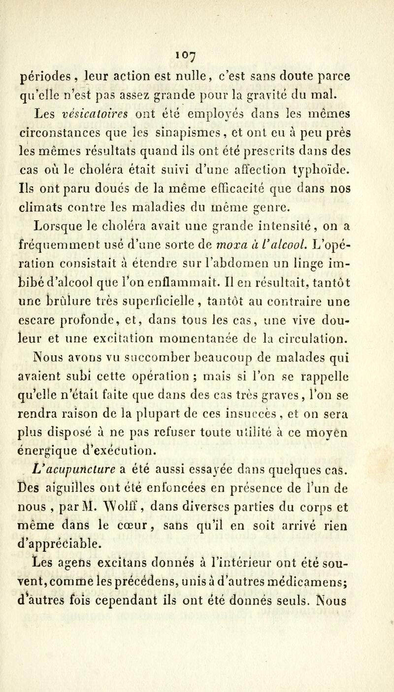 périodes, leur action est nulle, c'est sans doute parce qu'elle n'est pas assez grande pour la gravité du mal. Les vésicatoires ont été employés dans les mêmes circonstances que les sinapismcs, et ont eu à peu près les mêmes résultats quand ils ont été prescrits dans des cas où le choléra était suivi d'une affection typhoïde. Ils ont paru doués de la même efficacité que dans nos climats contre les maladies du même genre. Lorsque le choléra avait une grande intensité, on a fréquemment usé d'une sorte de moxa à l'alcool. L'opé- ration consistait à étendre sur l'abdomen un linge im- bibé d'alcool que l'on enflammait. Il en résultait, tantôt une brûlure très superficielle , tantôt au contraire une escare profonde, et, dans tous les cas, une vive dou- leur et une excitation momentanée de la circulation. Nous avons vu succomber beaucoup de malades qui avaient subi cette opération ; mais si l'on se rappelle qu'elle n'était faite que dans des cas très graves, l'on se rendra raison de la plupart de ces insuccès, et on sera plus disposé à ne pas refuser toute utilité à ce moyen énergique d'exécution. Uacupuncture a été aussi essayée dans quelques cas. Des aiguilles ont été enfoncées en présence de l'un de nous , par M. Wolff, dans diverses parties du corps et même dans le cœur, sans qu'il en soit arrivé rien d'appréciable. Les agens excitans donnés à l'intérieur ont été sou- vent, comme les précédens, unis à d'autres médicamens; d autres fois cependant ils ont été donnés seuls. Nous