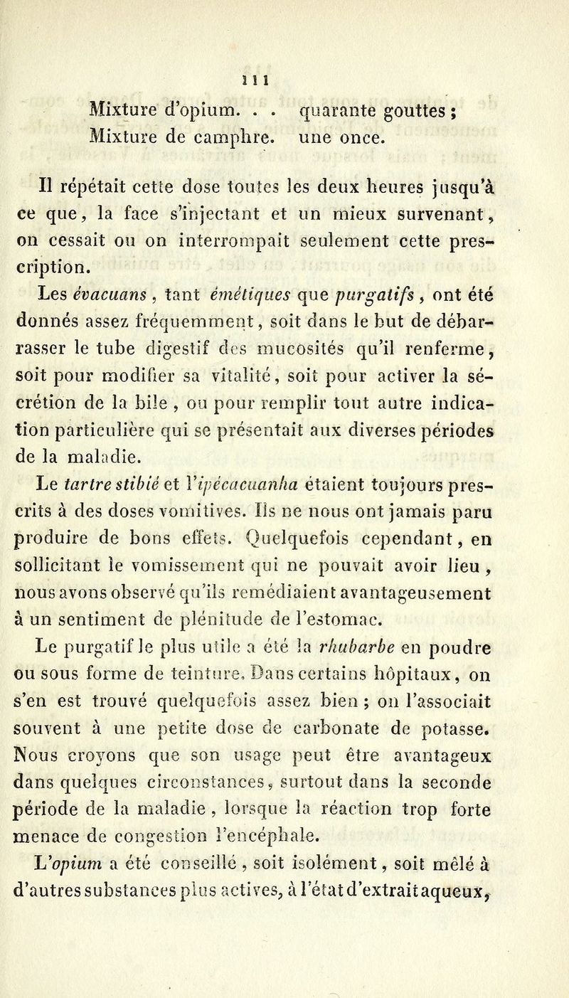 Mixture d'opium. . . quarante gouttes ; Mixture de camphre, une once. Il répétait cette dose toutes les deux heures jusqu'à ce que, la face s'injectant et un mieux survenant, on cessait ou on interrompait seulement cette pres- cription. Les évacuans , tant émétk/ues que purgatifs , ont été donnés assez fréquemment, soit dans le hut de débar- rasser le tube digestif des mucosités qu'il renferme, soit pour modifier sa vitalité, soit pour activer la sé- crétion de la bile , ou pour remplir tout autre indica- tion particulière qui se présentait aux diverses périodes de la maladie. Le tartre stihié et Yipécacuanha étaient toujours pres- crits à des doses vomitives. Ils ne nous ont jamais paru produire de bons effeîs. Quelquefois cependant, en sollicitant le vomissement qui ne pouvait avoir lieu , nous avons observé qu'ils remédiaient avantageusement à un sentiment de plénitude de l'estomac. Le purgatif le plus utile a été la rhubarbe en poudre ou sous forme de teiotiu'e. Dans certains hôpitaux, on s'en est trouvé quelquefois assez bien ; on l'associait souvent à une petite dose de carbonate de potasse. INous croyons que son usage peut être avantageux dans quelques circonstances 9 surtout dans la seconde période de la maladie , lorsque la réaction trop forte menace de congestion Feocéphaîe. L'opium a été conseillé , soit isolément, soit mêlé à d'autres substances plus actives, à l'état d'extraitaqueux,