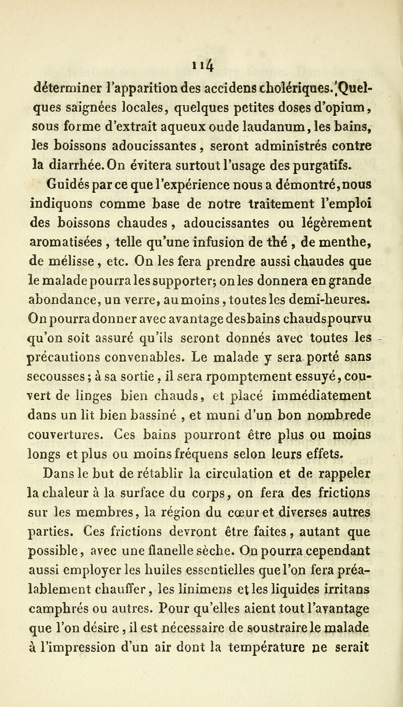 11% déterminer Tapparition des accidans cholériques. [Quel- ques saignées locales, quelques petites doses d'opium, sous forme d'extrait aqueux oude laudanum, les bains, les boissons adoucissantes, seront administrés contre la diarrhée. On évitera surtout l'usage des purgatifs. Guidés par ce que l'expérience nous a démontré, nous indiquons comme base de notre traitement l'emploi des boissons chaudes , adoucissantes ou légèrement aromatisées , telle qu'une infusion de thé , de menthe, de mélisse, etc. On les fera prendre aussi chaudes que îe malade pourra les supporter; on les donnera en grande abondance, un verre, au moins, toutes les demi-heures. On pourra donner avec avantage desbains chaudspourvu qu'on soit assuré qu'ils seront donnés avec toutes les précautions convenables. Le malade y sera porté sans secousses ; à sa sortie, il sera rpomptement essuyé, cou- vert de linges bien chauds, et placé immédiatement dans un lit bien bassiné , et muni d'un bon nombrede couvertures. Ces bains pourront être plus ou moins longs et plus ou moins fréquens selon leurs effets. Dans le but de rétablir la circulation et de rappeler la chaleur à la surface du corps, on fera des frictions sur les membres, la région du cœur et diverses autres parties. Ces frictions devront être faites, autant que possible, avec une flanelle sèche. On pourra cependant aussi employer les huiles essentielles que l'on fera préa- lablement chauffer, les linimens et les liquides irritans camphrés ou autres. Pour qu'elles aient tout l'avantage que l'on désire, il est nécessaire de soustraire le malade à l'impression d'un air dont la température pe serait