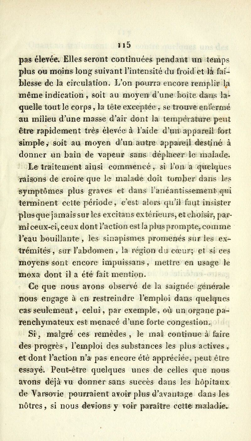 pas élevée. Elles seront continuées pendant un temps plus ou moins long suivant l'intensité du froid et là fai- blesse de la circulation. L'on pourra encore remplir la même indication, soit au moyen d'une boîîe dans la- quelle tout le corps, la tête exceptée y se trouve enfermé au milieu d'une masse d'air dont la température peirt être rapidement très élevée à l'aide d'un appareil fort simple r soit au moyen d'un autre appatreil éestiné à donner un bain de vapeur sans déplacer le malade. Le traitement ainsi commencé, si l'on a qiielques raisons de croire que le malade doit tomber dans les symptômes plus graves et dans l'anéantissement â[iu terminent cette période, c'est alors qu'il faut insister plus que jamais sur les excitans extérieurs, et choisir, par- mi ceux-ci, ceux dont l'action est laplus prompte, comme Feau bouillante , les sinapismes promenés sur les ex- trémités, sur l'abdomen, la région du cœur; et si ces moyens sont encore impuissans, mettre en usage le moxa dont il a été fait mention. €e que nous avons observé de la saignée: générale nous engage à en restreindre l'emploi éan?s quelques cas seulement, celui, par exemple, où un organe pa- renchymateux est menacé d'une forte congestion. Si y malgré ces remèdes , le mal continue à faire des progrès , l'emploi des substances les plus actives, et dont Faction n'a pas encore été appréciée, peut être essayé. Peut-être quelques unes de celles que nous avons déjà vu donner sans succès dans les hôpitaux de Yarsovie pourraient avoir plus d'avantage dans les nôtres, si nous devions y voir px^raître cette maladie»