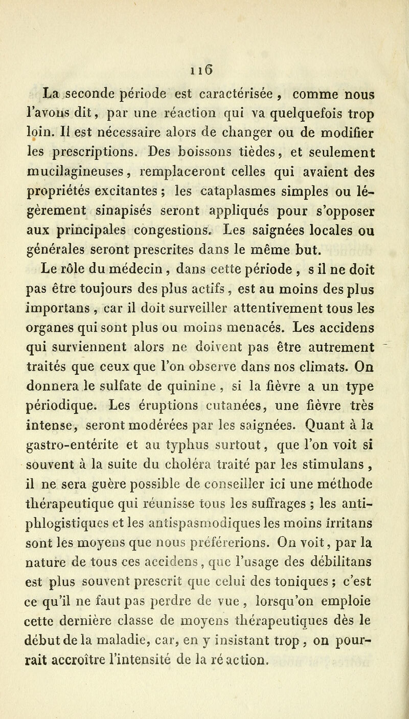 La seconde période est caractérisée, comme nous l'avons dit, par une réaction qui va quelquefois trop loin. Il est nécessaire alors de changer ou de modifier les prescriptions. Des boissons tièdes, et seulement mucilagineuses, remplaceront celles qui avaient des propriétés excitantes ; les cataplasmes simples ou lé- gèrement sinapisés seront appliqués pour s'opposer aux principales congestions» Les saignées locales ou générales seront prescrites dans le même but. Le rôle du médecin , dans cette période , s il ne doit pas être toujours des plus actifs, est au moins des plus importans , car il doit surveiller attentivement tous les organes qui sont plus ou moins menacés. Les accidens qui surviennent alors ne doivent pas être autrement traités que ceux que l'on observe dans nos climats. On donnera le sulfate de quinine , si la fièvre a un type périodique. Les éruptions cutanées, une fièvre très intense, seront modérées par les saignées. Quant à la gastro-entérite et au typhus surtout, que l'on voit si souvent à la suite du choléra traité par les stimulans , il ne sera guère possible de conseiller ici une méthode thérapeutique qui réunisse tous les suffrages ; les anti- phlogistiques et les antispasmodiques les moins irritans sont les moyens que nous préférerions. On voit, par la nature de tous ces accidens, que l'usage des débilitans est plus souvent prescrit que celui des toniques ; c'est ce qu'il ne faut pas perdre de vue, lorsqu'on emploie cette dernière classe de moyens thérapeutiques dès le début de la maladie, car, en y insistant trop, on pour- rait accroître l'intensité de la réaction.