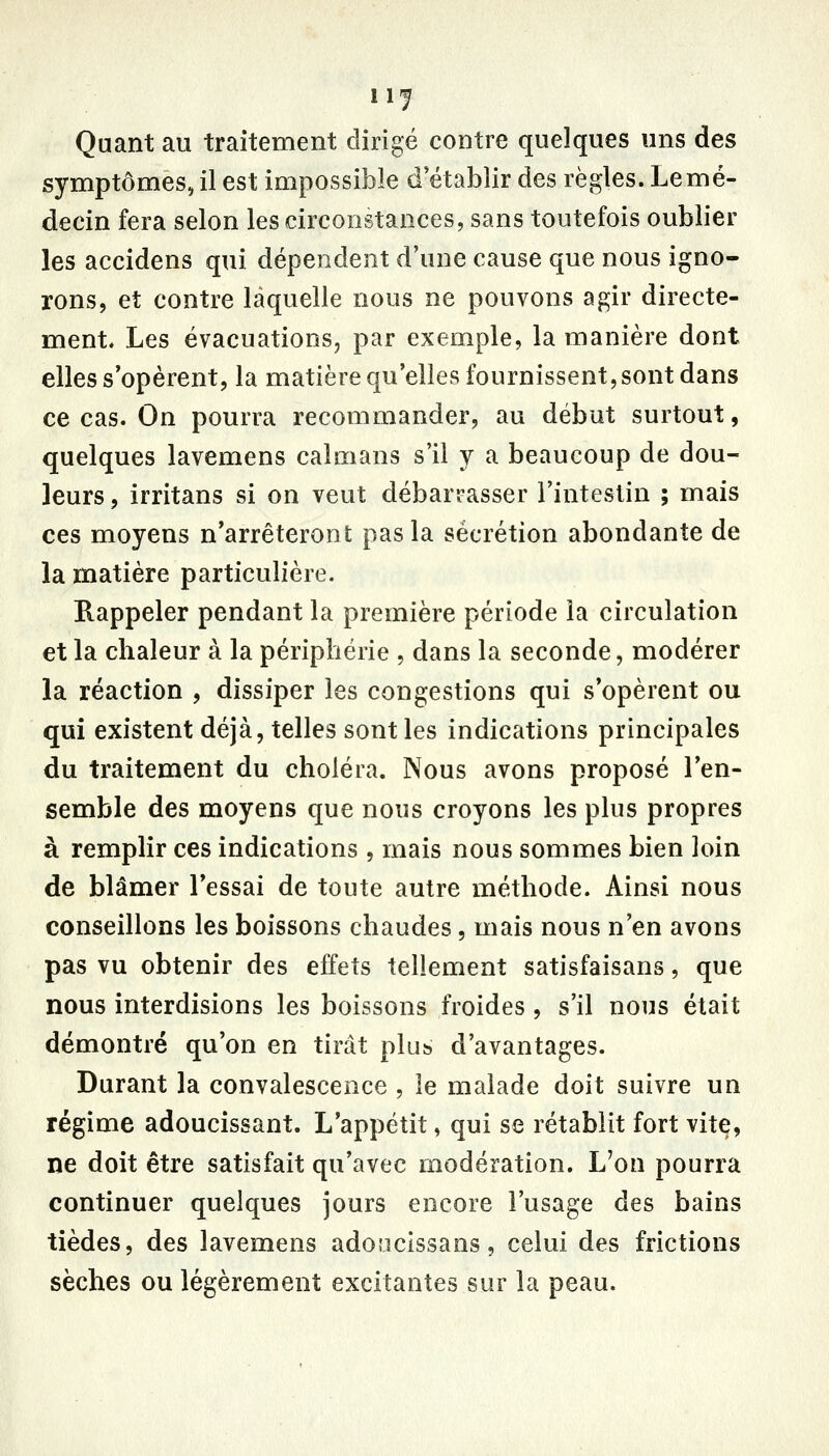 11-^ Quant au traitement dirigé contre quelques uns des symptômes, il est impossiÎ3le d établir des règles. Lemé- decin fera selon les circonstances, sans toutefois oublier les accidens qui dépendent d'une cause que nous igno- rons, et contre laquelle nous ne pouvons agir directe- ment. Les évacuations, par exemple, la manière dont elles s'opèrent, la matière qu'elles fournissent, sont dans ce cas. On pourra recommander, au début surtout, quelques lavemens caïmans s'il y a beaucoup de dou- leurs , irritans si on veut débarrasser l'intestin ; mais ces moyens n'arrêteront pas la sécrétion abondante de la matière particulière. Rappeler pendant la première période la circulation et la chaleur à la périphérie , dans la seconde, modérer la réaction , dissiper les congestions qui s'opèrent ou qui existent déjà, telles sont les indications principales du traitement du choléra. Nous avons proposé l'en- semble des moyens que nous croyons les plus propres à remplir ces indications , mais nous sommes bien loin de blâmer l'essai de toute autre méthode. Ainsi nous conseillons les boissons chaudes, mais nous n'en avons pas vu obtenir des effets tellement satisfaisans, que nous interdisions les boissons froides , s'il nous était démontré qu'on en tirât plus d'avantages. Durant la convalescence , le malade doit suivre un régime adoucissant. L'appétit, qui se rétablit fort vite, ne doit être satisfait qu'avec modération. L'on pourra continuer quelques jours encore l'usage des bains tièdes, des lavemens adoucissans, celui des frictions sèches ou légèrement excitantes sur la peau.