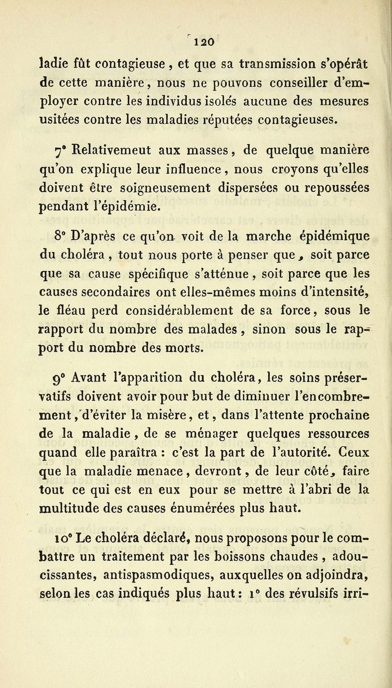 ladie fût contagieuse, et que sa transmission s'opérât de cette manière, nous ne pouvons conseiller d*em- | ployer contre les individus isoles aucune des mesures usitées contre les maladies réputées contagieuses. 7* Relativemeut aux masses, de quelque manière qu'on explique leur influence, nous croyons qu'elles doivent être soigneusement dispersées ou repoussées pendant l'épidémie. 8° D'après ce qu'on voit de la marche épidémique du choléra , tout nous porte à penser que , soit parce que sa cause spécifique s'atténue, soit parce que les causes secondaires ont elles-mêmes moins d'intensité, le fléau perd considérablement de sa force, sous le rapport du nombre des malades, sinon sous le rap- port du nombre des morts. 9° Avant l'apparition du choléra, les soins préser- vatifs doivent avoir pour but de diminuer l'encombre- ment,'d'éviter la misère, et, dans l'attente prochaine de la maladie, de se ménager quelques ressources quand elle paraîtra : c'est la part de l'autorité. Ceux que la maladie menace, devront, de leur côté^ faire tout ce qui est en eux pour se mettre à l'abri de la multitude des causes énumérées plus haut. lo* Le choléra déclaré, nous proposons pour le com- battre un traitement par les boissons chaudes , adou- cissantes, antispasmodiques, auxquelles on adjoindra, selon les cas indiqués plus haut: i** des révulsifs irri-
