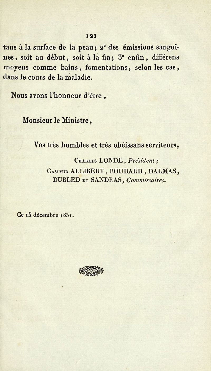 12\ tans à la surface de la peau; a des émissions sangui- nes , soit au début, soit à la fin ; 3** enfin, différens moyens comme bains, fomentations, selon les cas f dans le cours de la maladie. Nous avons l'honneur d'être^ Monsieur le Ministre, Vos très humbles et très obéissans serviteurs, Charles LONDE , Président ; Casimir ALLIBERT, BOUDARD , DALMAS, DUBLED ET SANDRAS, Commissaires, Ce i5 décembre i83i.