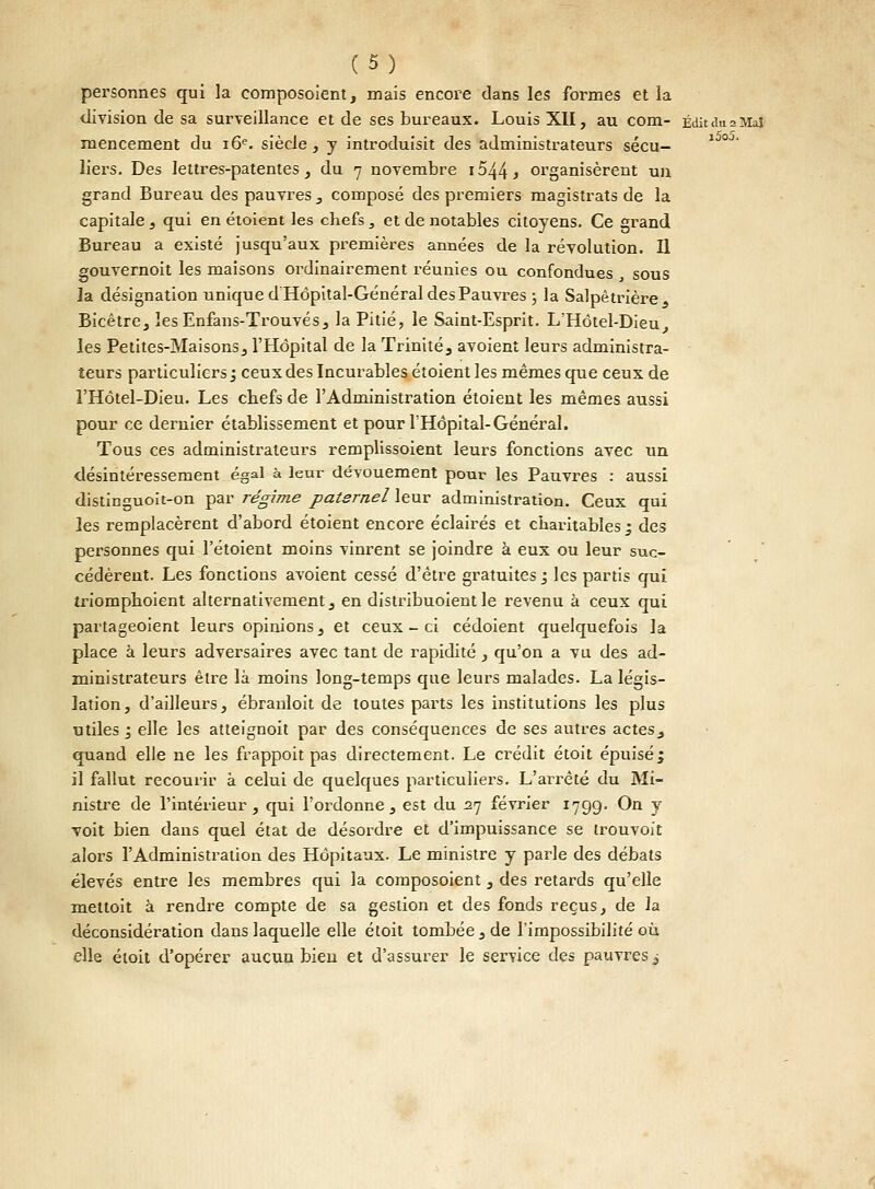 i5o5. personnes qui la composoient, mais encore dans les formes et la division de sa surveillance et de ses bureaux. Louis XII, au com- Éditdu 2 Mai mencement du 16e. siècle, y introduisit des administrateurs sécu- liers. Des lettres-patentes, du 7 novembre i544 j organisèrent un grand Bureau des pauvres , composé des premiers magistrats de la capitale , qui en étoient les chefs, et de notables citoyens. Ce grand Bureau a existé jusqu'aux premières années de la révolution. Il gouvernoit les maisons ordinairement réunies ou confondues , sous la désignation unique d Hôpital-Général des Pauvres ; la Salpètrière, Bicêtre, les Enfans-Trouvés, la Pitié, le Saint-Esprit. L'Hôtel-Dieu les Petites-Maisons, l'Hôpital de la Trinité, avoient leurs administra- teurs particuliers ; ceux des Incurables étoient les mêmes que ceux de l'Hôtel-Dieu. Les chefs de l'Administration étoient les mêmes aussi pour ce dernier établissement et pour l'Hôpital-Général. Tous ces administrateurs remplissoient leurs fonctions avec un désintéressement égal à leur dévouement pour les Pauvres : aussi distinguoit-on par régime paternel leur administration. Ceux qui les remplacèrent d'abord étoient encore éclairés et charitables ; des personnes qui l'étoient moins vinrent se joindre à eux ou leur suc- cédèrent. Les fonctions avoient cessé d'être gratuites j les partis qui triomphoient alternativement, en distribuoient le revenu à ceux qui partageoient leurs opinions, et ceux-ci cédoient quelquefois la place à leurs adversaires avec tant de rapidité, qu'on a vu des ad- ministrateurs être là moins long-temps que leurs malades. La légis- lation, d'ailleurs, ébranloit de toutes parts les institutions les plus utiles 1 elle les atteignoit par des conséquences de ses autres actes^ quand elle ne les frappoit pas directement. Le crédit étoit épuisé; il fallut recourir à celui de quelques particuliers. L'ai-rêté du Mi- nistre de l'intérieur, qui l'ordonne, est du 27 février 1799. On y voit bien dans quel état de désordre et d'impuissance se Irouvoit alors l'Administration des Hôpitaux. Le ministre y parle des débats élevés entre les membres qui la composoient, des retards qu'elle mettoit à rendre compte de sa gestion et des fonds reçus, de la déconsidération dans laquelle elle étoit tombée, de l'impossibilité où elle étoit d'opérer aucun bien et d'assurer le service des pauvres £