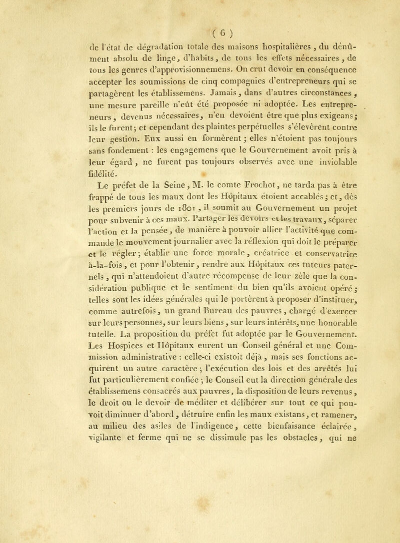 de l'état de dégradation totale des maisons hospitalières , du dénû- ment absolu de linge, d'habits, de tous les effets nécessaires , de tous les genres d'approvisionnemens. On crut devoir en conséquence accepter les soumissions de cinq compagnies d'entrepreneurs qui se partagèrent les établissemens. Jamais , dans d'autres circonstances t une mesure pareille n'eût été proposée ni adoptée. Les entrepre- neurs, devenus nécessaires, n'en dévoient être que plus exigeans; ils le furent ; et cependant des plaintes perpétuelles s'élevèrent contre leur gestion. Eux aussi en formèrent ; elles n'étoient pas toujours sans fondement : les engagemens que le Gouvernement avoit pris à leur égard, ne furent pas toujours observés avec une inviolable fidélité. Le préfet de la Seine, M. le comte Frochot, ne tarda pas à être frappé de tous les maux dont les Hôpitaux étoient accablés ; et, dès les premiers jours de 1801 , il soumit au Gouvernement un projet pour subvenir à ces maux. Partager les devoirs et les travaux, séparer l'action et la pensée , de manière à pouvoir allier l'activité que com- mande le mouvement journalier avec la réflexion qui doit le préparer et le régler ; établir uue force morale, créatrice et conservatrice à-la-fois, et pom* l'obtenir, rendre aux Hôpitaux ces tuteurs pater- nels , qui n'attendoient d'autre récompense de leur zèle que la con- sidération publique et le sentiment du bien qu'ils avoient opéré; telles sont les idées générales qui le portèrent à proposer d'instituer, comme autrefois , un gi-and Bureau des pauvres, chargé d'exercer sur leurs personnes, sur leurs biens, sur leurs intérêts, une honorable tutelle. La proposition du préfet fut adoptée par le Gouvernement. Les Hospices et Hôpitaux eurent un Conseil général et une Com- mission administrative : celle-ci existoit déjà, mais ses fonctions ac- quirent un autre caractère ; l'exécution des lois et des arrêtés lui fut particulièrement confiée ; le Conseil eut la direction générale des établissemens consacrés aux pauvres, la disposition de leurs revenus, le droit ou le devoir de méditer et délibérer sur tout ce qui pou- voit diminuer d'abord , détruire enfin les maux existans, et ramener, au milieu des asiles de l'indigence, cette bienfaisance éclairée, vigilante et ferme qui ne se dissimule pas les obstacles, qui ne